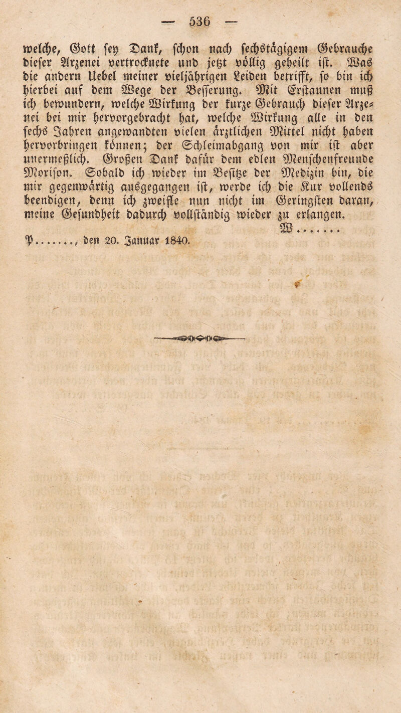 welder ©ott fei? Danf, fcfjort nacf? fed?$tdgtgem ©ebraucf?e biefer fettet sertrocfuete unb je£t iwlltg geteilt i(t. 28a3 bie anbern Hebel meiner melja!?rigen Selben betrifft, fo bin idf> gerbet auf bem 28ege ber 23efiferung. SQ?tt ©rftaunen muß icf> bewunbern, weld?e 28irfung ber fur^e ©ebrauc^ biefer 2lqe* nei bet nur {?eroorgebrad)t f>at, welche 2Btrfung alle in ben fecf?3 Sabren angewanbten Stelen dqtlidjen Mittel nidf?t haben fjenwrbringen fottnen; ber ©d)fetmabgang Don mir iß aber unermeßlich. ©roßen Dan! bafur bem eblett 932enfd?enfreunbe SÜtorifon. ©obalb icf? roteber im S3efi^e ber 9D?ebt$in bin, bie mtr gegenwärtig au^gegangen iß, werbe id? bie $ur ooltenbö beenbtgen, benn id) gweifle nun nid?t im ©eringßen baran, meine ©efunb^eit babureh iwlljtdnbtg wteber %n erlangen. f..., ben 20. 3anuar 1840. r