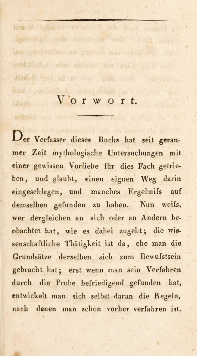 n ■L^er Verfasser dieses Buchs hat seit gerau¬ mer Zeit mythologische Untersuchungen mit einer gewissen Vorliebe für dies Fach getrie¬ ben, und glaubt, einen eignen Weg darin eingeschlagen, und manches Ergebnifs auf demselben gefunden zu haben. Nun weifs, wer dergleichen an sich oder an Andern be¬ obachtet hat, wie es dabei zugeht; die wis¬ senschaftliche Thätigkeit ist da, ehe man die ^ i Grundsätze derselben sich zum Bewufstsein gebracht hat; erst wenn man sein Verfahren durch die Probe befriedigend gefunden hat, entwickelt man sich selbst daran die Regeln, nach denen man schon vorher verfahren ist.