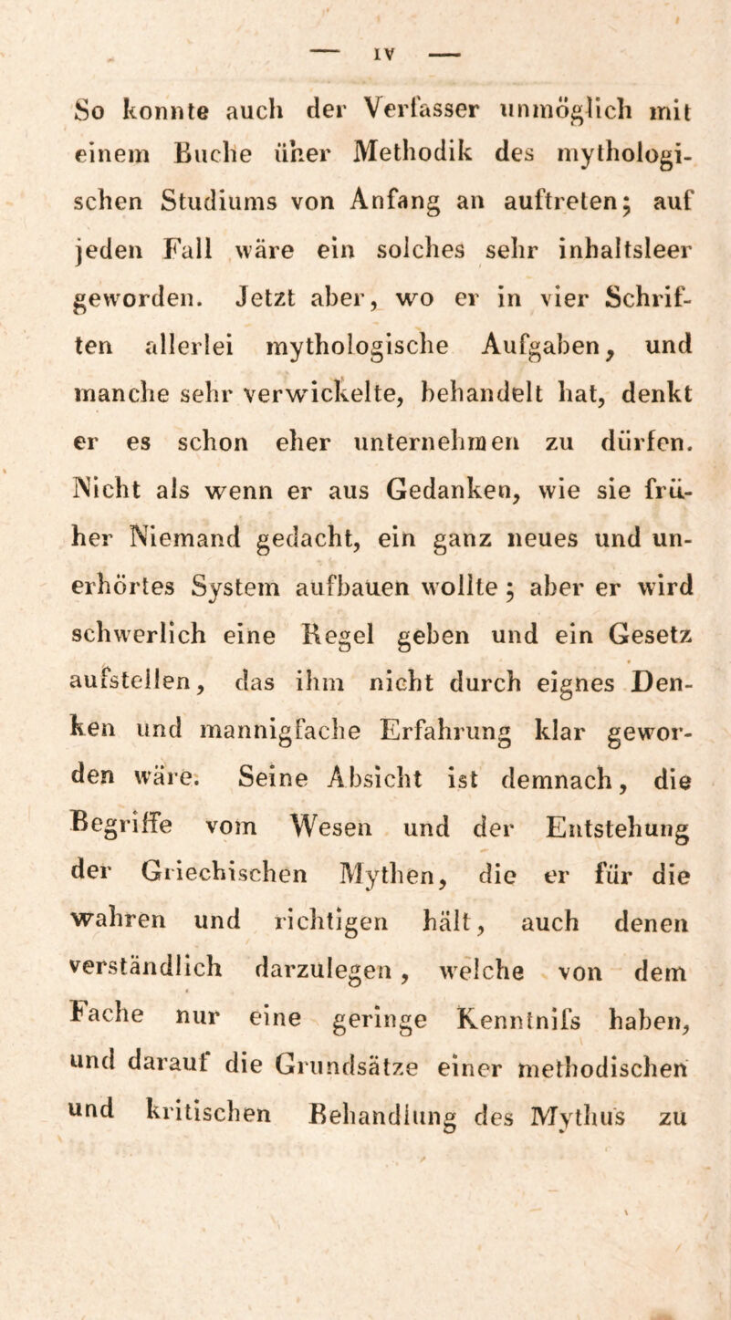 So konnte auch der Verfasser unmöglich mit einem Buche iiher Methodik des mythologi¬ schen Studiums von Anfang an auftreten; auf jeden Fall wäre ein solches sehr inhaltsleer geworden. Jetzt aber, wo er in vier Schrif¬ ten allerlei mythologische Aufgaben, und manche sehr verwickelte, behandelt hat, denkt er es schon eher unternelinien zu dürfen. Nicht als wenn er aus Gedanken, wie sie frü¬ her Niemand gedacht, ein ganz neues und un¬ erhörtes System aufbauen wollte, aber er wird schwerlich eine Kegel geben und ein Gesetz f aufstellen, das ihm nicht durch eignes Den¬ ken und mannigfache Erfahrung klar gewor¬ den wäre. Seine Absicht ist demnach, die Begriffe vom Wesen und der Entstehung der Griechischen Mythen, die er für die wahren und richtigen hält, auch denen verständlich darzulegen, welche von * dem Fache nur eine geringe Kennlnifs haben, und daraut die Grundsätze einer methodischen und kritischen Behandlung des MytliUs zu