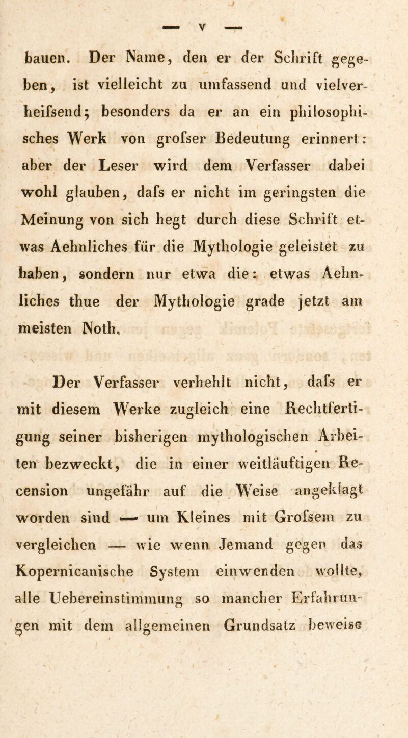 bauen. Der Name, den er der Schrift gege¬ ben, ist vielleicht zu umfassend und vielver- heifsend; besonders da er an ein philosophi¬ sches Werk von grofser Bedeutung erinnert : aber der Leser wird dem Verfasser dabei wohl glauben, dafs er nicht im geringsten die Meinung von sich hegt durch diese Schrift el- 1 was Aehnliches für die Mythologie geleistet zu haben, sondern nur etwa die: etwas Aehn¬ liches thue der Mythologie grade jetzt am meisten Noth, \ Der Verfasser verhehlt nicht, dafs er mit diesem Werke zugleich eine Rechtferti¬ gung seiner bisherigen mythologischen Arbei- ten bezweckt, die in einer weitläuftigen Re- cension ungefähr auf die Weise angeklagt worden sind —• um Kleines mit Grofsem zu vergleichen — wie wenn Jemand gegen davS Kopernicanische System ein wen den wollte, alle Uebereinstimmung so mancher Erfalirun- 'gen mit dem allgemeinen Grundsatz beweise