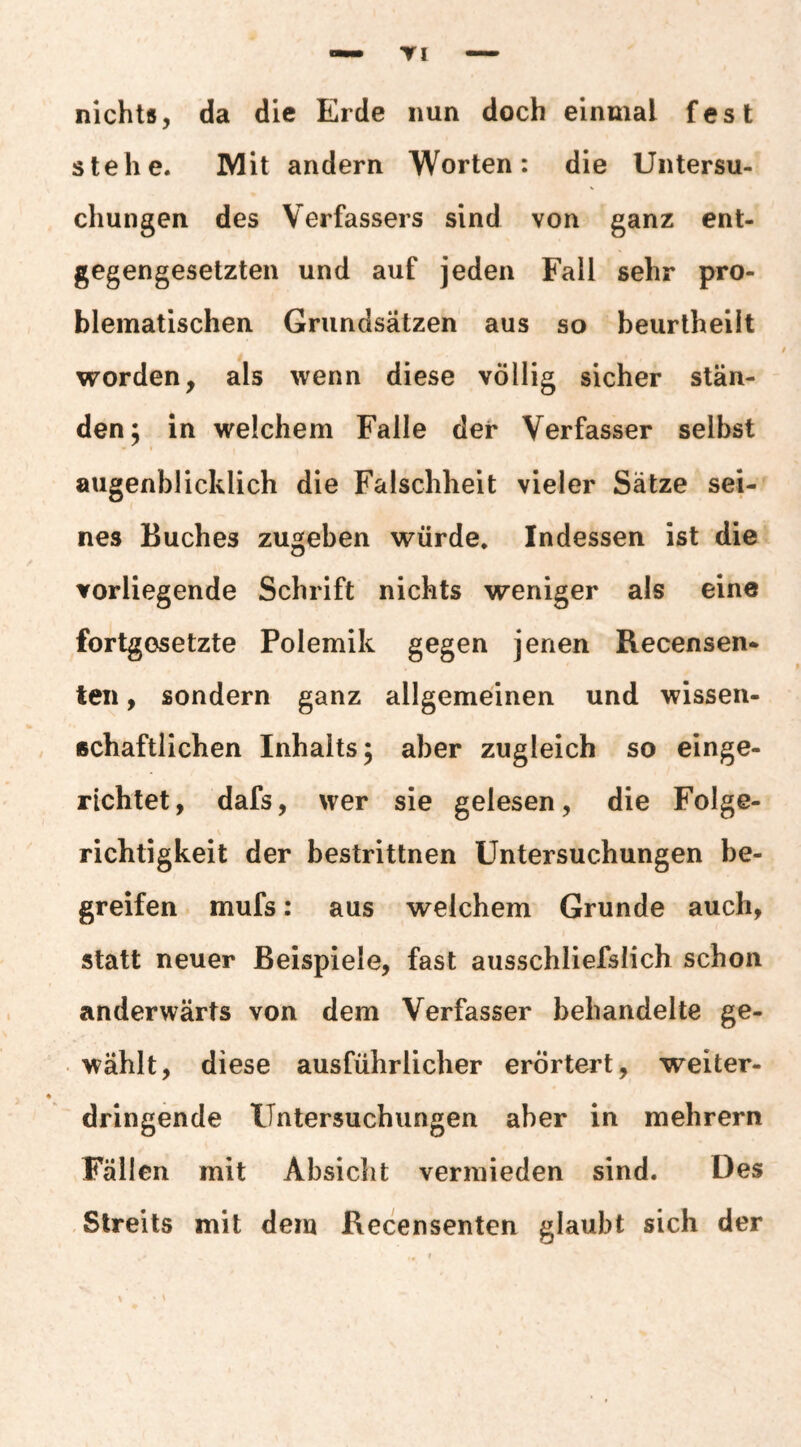 TI nichts, da die Erde nun doch einmal fest stehe. Mit andern Worten: die Untersu¬ chungen des Verfassers sind von ganz ent¬ gegengesetzten und auf jeden Fall sehr pro¬ blematischen Grundsätzen aus so beurtheilt worden, als wenn diese völlig sicher stän¬ den; in welchem Falle der Verfasser selbst augenblicklich die Falschheit vieler Sätze sei¬ nes Buches zugeben würde. Indessen ist die vorliegende Schrift nichts weniger als eine fortgesetzte Polemik gegen jenen Recensen* teil, sondern ganz allgemeinen und wissen¬ schaftlichen Inhalts; aber zugleich so einge¬ richtet, dafs, wer sie gelesen, die Folge¬ richtigkeit der bestrittnen Untersuchungen be¬ greifen mufs: aus welchem Grunde auch, statt neuer Beispiele, fast ausschliefslich schon anderwärts von dem Verfasser behandelte ge¬ wählt, diese ausführlicher erörtert, weiter- dringende Untersuchungen aber in mehrern Fällen mit Absicht vermieden sind. Des Streits mit dem Recensenten glaubt sich der \