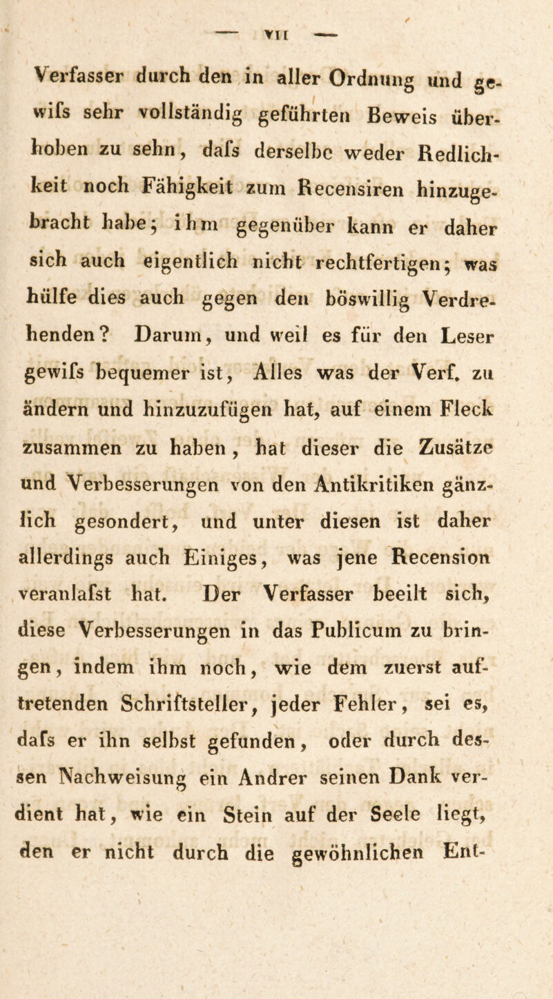 VH Verfasser durch den in aller Ordnung und ge- wifs sehr vollständig geführten Beweis über- hohen zu sehn, dafs derselbe weder Redlich¬ keit noch Fähigkeit zum Recensiren hinzuge¬ bracht habe, ihm gegenüber kann er daher sich auch eigentlich nicht rechtfertigen; was hülfe dies auch gegen den böswillig Verdre¬ henden? Darum, und weil es für den Leser gewifs bequemer ist. Alles was der Verf* zu ändern und hinzuzufügen hat, auf einem Fleck zusammen zu haben, hat dieser die Zusätze und Verbesserungen von den Antikritiken gänz¬ lich gesondert, und unter diesen ist daher allerdings auch Einiges, was jene Recension veranlafst hat. Der Verfasser beeilt sich, diese Verbesserungen in das Publicum zu brin¬ gen, indem ihm noch, wie dem zuerst auf¬ tretenden Schriftsteller, jeder Fehler, sei cs, dafs er ihn selbst gefunden, oder durch des¬ sen Nachweisung ein Andrer seinen Dank ver¬ dient hat, wie ein Stein auf der Seele liegt, den er nicht durch die gewöhnlichen Ent-