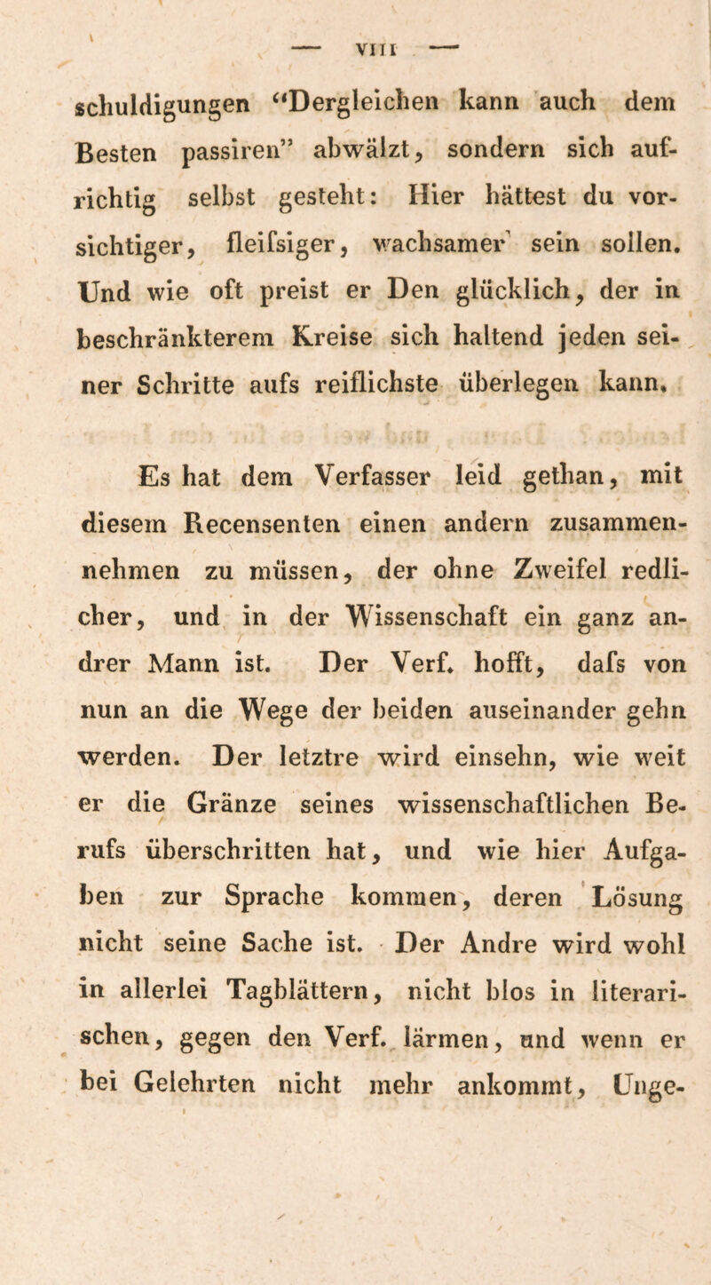 \ schuldigungen ‘‘Dergleichen kann auch dem Besten passiren” abwälzt ^ sondern sich auf¬ richtig selbst gesteht: Hier hättest du vor¬ sichtiger, fleifsiger, v/achsamer sein sollen. Und wie oft preist er Den glücklich, der in beschränkterem Kreise sich haltend jeden sei¬ ner Schritte aufs reiflichste überlegen kann. Es hat dem Verfasser leid gethan, mit diesem Recensenten einen andeim zusammen¬ nehmen zu müssen, der ohne Zweifel redli¬ cher, und, in der Wissenschaft ein ganz an- I drer Mann ist. Der Verf. hofft, dafs von nun an die Wege der beiden auseinander gehn werden. Der letztre wird einsehn, wie weit er die Gränze seines wissenschaftlichen Be¬ rufs überschritten hat, und wie hier Aufga¬ ben zur Sprache kommen, deren Lösung nicht seine Sache ist. Der Andre wird wohl in allerlei Tagblättern, nicht blos in literari¬ schen, gegen den Verf. lärmen, und wenn er bei Gelehrten nicht mehr ankommt, ünge- I