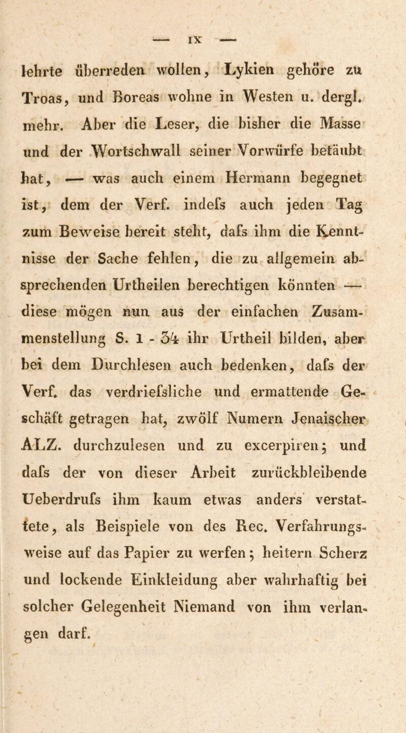lehrte überreden wollen, 'Lykien gehöre zu Troas, und Boreas wohne in Westen u. dergh mehr. Aber die Leser, die bisher die Masse und der .Wortschwall seiner Vorwürfe betäubt hat, — was auch einem Hermann begegnet ist, dem der Verf. indefs auch jeden Tag zum Beweise bereit steht, dafs ihm' die Kennt¬ nisse der Sache fehlen, die zu allgemein ab- aprechenden Urtheilen berechtigen könnten — . diese mögen nun aus der einfachen Zusam¬ menstellung S. 1 - 54 ihr Urtheil bilden, aber ' bei dem Dlirchlesen auch bedenken, dafs der Verf^ das verdriefsliche und ermattende Ge¬ schäft getragen hat, zwölf Numern Jenaischer ALZ. durchzulesen und zu excerpiren; und dafs der von dieser Arbeit zurückbleibende Ueberdriifs ihm kaum etwas anders verstat- fete, als Beispiele von des Rec. Verfahrungs- weise auf das Papier zu werfen; heitern Scherz \ und lockende Einkleidung aber wahrhaftig bei solcher Gelegenheit Niemand von ihm verlan- \ gen darf.