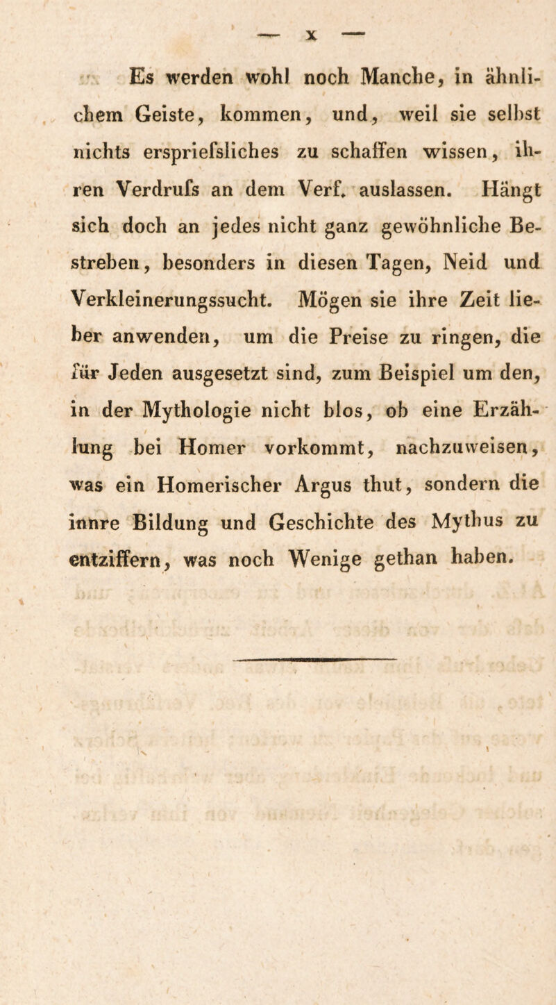 Es werden wohl noch Manche, in ähnli¬ chem Geiste, kommen, und, weil sie seihst nichts erspriefsliches zu schaffen wissen, ih¬ ren Verdrufs an dem Verf» auslassen. Hängt sich doch an jedes nicht ganz gewöhnliche Be¬ streben, besonders in diesen Tagen, Neid und Verkleinerungssucht. Mögen sie ihre Zeit lie¬ ber an wenden, um die Preise zu ringen, die Tür Jeden ausgesetzt sind, zum Beispiel um den, < _ in der Mythologie nicht blos, ob eine Erzäh- t lung -bei Homer vorkommt, nachzuweisen, was ein Homerischer Argus thut, sondern die innre Bildung und Geschichte des Mythus zu entziffern, was noch Wenige gethan haben. i- J >■ a . A \