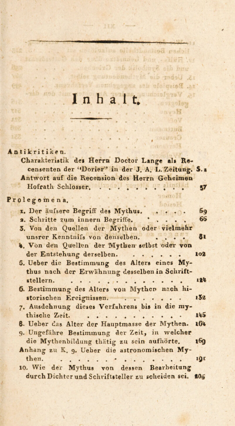 Inhalt, Antikritiken. Charakteristik des Herrn Doctor Lange als Re- censenten der “Dorier’^ in der J. A. L. Zeitung. S. a Antwort auf die Recension des Herrn Geheimen Hofrath Schlosser. 57 Prolegomen a, • • • I, Der äufsere Begriff des Mythus.Bg а. Schritte zum innern Begriffe. * . . . . 66 3. Von den Quellen der Mythen oder vielmehr unsrer Kenntnifs von denselben. .... k. Von den Quellen der Mythen selbst oder von der Entstehung derselben. . lo2 5. lieber die Bestimmung des Alters eines My¬ thus nach der Erwähnung desselben in Schrift¬ stellern. . >24 б. Bestimmung des Alters von Mythen nvT.ch hi¬ storischen Ereignissen. ....... i52 7» Ausdehnung dieses Verfahrens bis in die my¬ thische Zeit. .. 8. lieber das Alter der Hauptmasse der Mythen. 16*4 9. Ungefähre Bestimmung der Zeit, in welcher die Mythenbildung thätig zu sein aufhörte. l6g Anhang zu K, 9. Ueber die astronomischen My¬ then. .•.. , iQc 10. Wie der Mythus von dessen Bearbeitung durch Dichter und Schriftsteller zu scheiden sei, £05