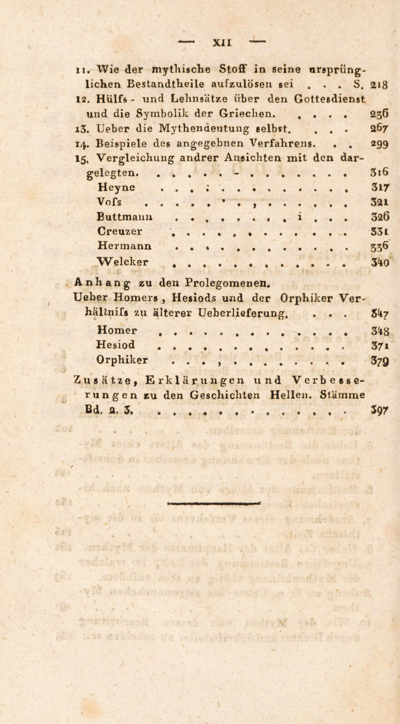 11. Wie der mytliische Stoff in seine arsprüng- lichen Bestandtlieile aufzulösen sei ... S. 2i8 12. Hülfs - und Lehnsätze über den Gottesdienst und die Symbolik der Griechen, «... 256 13. Ueber die Mythendeutung selbst, . . . 267 14. Beispiele des angegebnen Verfahrens. . . 299 15. Vergleichung andrer Ansichten mit den dar¬ gelegten.-. 3i6 Heyne 3l7 Vofs 321 Buttmaun ..«..., «i... 320 Creuzer ... 53l Hermann .. 556 Weleker S'tO Anhang zu den Prolegomenen. Ueber Homers , Hesiods und der Orphiker Ver- haUnifs zu älterer üeberlieferung. . . . Skj Homer . S^iS Hesiod . 37i Orphiker . . . , 379 Zusätze, Erklärungen und Verbesse¬ rungen zu den Geschichten Hellen. Stämme 6d. fit 3« ..««.«*...««• 39T ♦ ♦