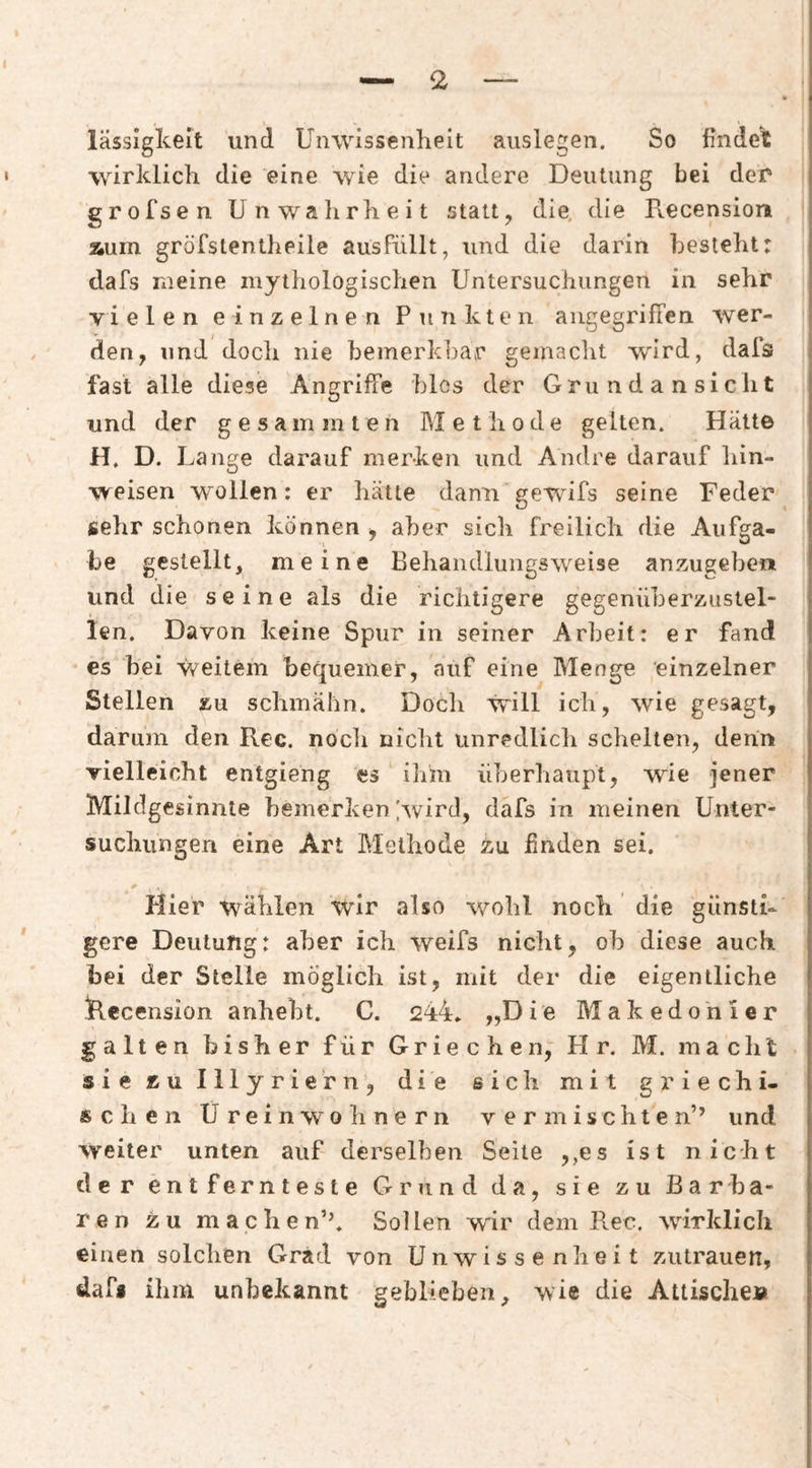 lässigkeit und Unwissenheit auslegen. So findet wirklich die eine wie die andere Deutung bei der* grofsen Unwahrheit stau, die. die Recension Äum gröfstentheile ausFüllt, und die darin besieht: dafs meine mythologischen Untersuchungen in sehr vielen einzelnen Punkten aiigegrilTen wer¬ den, und doch nie bemerkbar gemacht wird, dals j fast alle diese Angriffe blos der Grundansiclit und der gesammten Methode gelten. Hätte H. D. Lange darauf merken und Andre darauf hin- weisen wollen: er hätte dann’gewifs seine Feder sehr schonen können , aber sich freilich die Aufga¬ be gestellt, meine Behaiidlungsweise anzugeben und die seine als die richtigere gegenüberzustel¬ len. Davon keine Spur in seiner Arbeit: er fand es bei weitem bequemer, auf eine Menge einzelner Stellen zu schmähn. Doch will ich, wie gesagt, darum den Rec. noch nicht unredlich schelten, denn vielleicht entgieng es ihm überhaupt, wie jener Mildgesinnte bemerken [wird, dafs in meinen Unter¬ suchungen eine Art Methode zu finden sei. Plier wählen wir also v/ohl noch die günsti¬ gere Deutung: aber ich weifs nicht, ob diese auch bei der Stelle möglich ist, mit der die eigentliche Idecension anhebt. C. 244» „Die Makedonier galten bisher für Griechen, H r. M. macht sie zu Illyriern, die sich mit griechi¬ schen Ureinwohnern vermischten’’ und weiter unten auf derselben Seile ,,es ist nicht der entfernteste Grund da, sie zu Barba¬ ren zu machen’’» Sollen wir dem Rec, wirklich einen solchen Grad von Unwissenheit Zutrauen, dafi ihm unbekannt geblieben, wie die Attische»