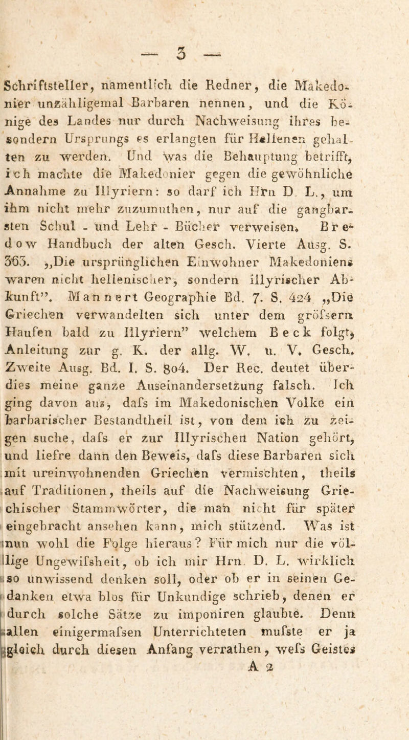 ö SchnFtsteller, namenilicli die Redner, die Makedo¬ nier unzähligemal Barbaren nennen, und die F^b- nige des Landes nur durch Nachweisung ihres be- sondern Ursprungs es erlangten für lislienerx gcdial- ten zu werden. Und was die Behauptung betrifft, ich machte die Makedonier gegen die gewöhnliche Annalime zu Illyriern: so darf ich Hm D L., um ihm nicht mehr ziizumuthen, nur auf die gangbar¬ sten Schul - und Lehr - Bücber verweisen* Bre* dow Handbuch der alten Gesch. Vierte Aiisg. S. 3U3. 5,Die ursprünglichen Einwohner Makedoniens waren nielit hellenisclier, sondern illyrischer Ab¬ kunft”, Männert Geographie Bd. 7- S. 424 „Die Grieclien verwandelten sich unter dem gröfsern Haufen bald zu Illyriern” welchem Beck folgt^ Anleitung zur g. R. der allg. W. u. V* Gesch, Zweite Ausg. Bd. I. S. 8o4, Der Rec. deutet über¬ dies meine ganze Auseinandersetzung falsch. Ich ging davon aus, dafs im Makedonischen Volke ein harbarisclier Bestandtheii ist, von dem ich zu zei¬ gen suche, dafs er zur Illyrischeii Nation geliört, und liefre dann den Beweis, dafs diese Barbaren sich .mit ureinwohnenden Griechen vermischten, iheils äauf Traditionen, theils auf die Nachweisung Grie- ^chischer Stammwörter, die mah nicht für spater I eingehracht ansehen kann, mich stützend. Was ist inun wohl die Folge hieraus ? Für mich nur die röl- lllige Ungewifsheit, ob ich mir Hrn. D. L. wirklich Kso unwissend denken soll, oder oh er in seinen Ge- (danken etwa blos für Unkundige schrieb, denen er |r durch solche Sätze zu imponiren glauhie. Denn uallen einigermafsen Unterrichteten mufste er ja ^gleich durch diesen Anfang verrathen, wefs Geistes i A 2