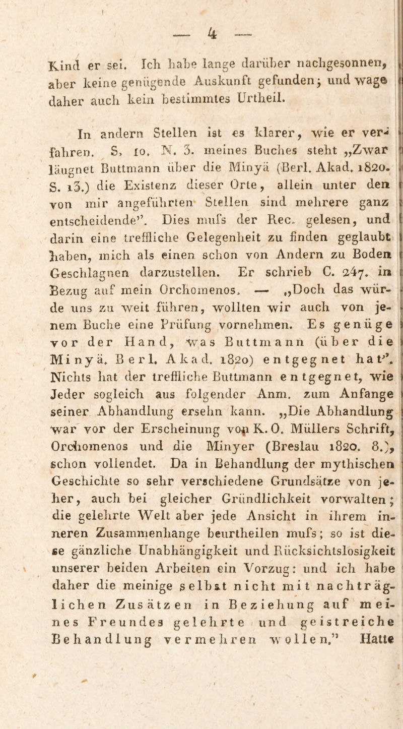 Kind er sei. Ich hahe lange darüber nachgesonnen, aber keine genügende Auskunft gefunden^ und wage daher auch kein bestimmtes Unheil. In andern Stellen ist es klarer, wie er ver*i , fahren. S, lo. N. 3. meines Buches steht „Zwar läugnet Biittmann über die Minyä (Berk Akad. 1820. S. i3.) die Existenz dieser Orte, allein unter den von mir angeführten Stellen sind mehrere ganz entscheidende’’. Dies miifs der Rec. gelesen, und darin eine treffliche Gelegenheit zu finden geglaubt haben, mich als einen schon von Andern zu Boden Geschlagnen darzustellen. Er schrieb C. 247. in Bezug auf mein Orchoinenos. — „Doch das wür- ^ de uns zu weit führen, wollten wir auch von je¬ nem Buche eine Prüfung vornehmen. Es genüge vor der Hand, was B u 11 m a n n (über die Minyä. Berk Akad. 1820) entgegnet hat^’. Nichts hat der treffliche Buttmann entgegnet, wie Jeder sogleich aus folgender Anm. zum Anfänge I seiner Abhandlung ersehn kann. „Die Abhandlung j war” vor der Erscheinung vOip K. 0. Müllers Schrift, Ordiomenos und die Minyer (Breslau 1820. 8.', schon vollendet. Da in Behandlung der mythischen Geschichte so sehr verschiedene Grundsätze von je¬ her, auch bei gleicher Gründlichkeit vorwalten; die gelelirte Welt aber jede Ansicht in ihrem in¬ neren Zusammenhänge beurtheilen mufs; so ist die¬ se gänzliche Unabhängigkeit und Rücksichtslosigkeit unserer beiden Arbeiten ein Vorzug: und ich habe i daher die meinige selbst nicht mit nachträg- I liehen Zusätzen in Beziehung auf mei¬ nes f’reu n des gelehrte und geistreiche Behandlung vermeliren wollen.” Hatte