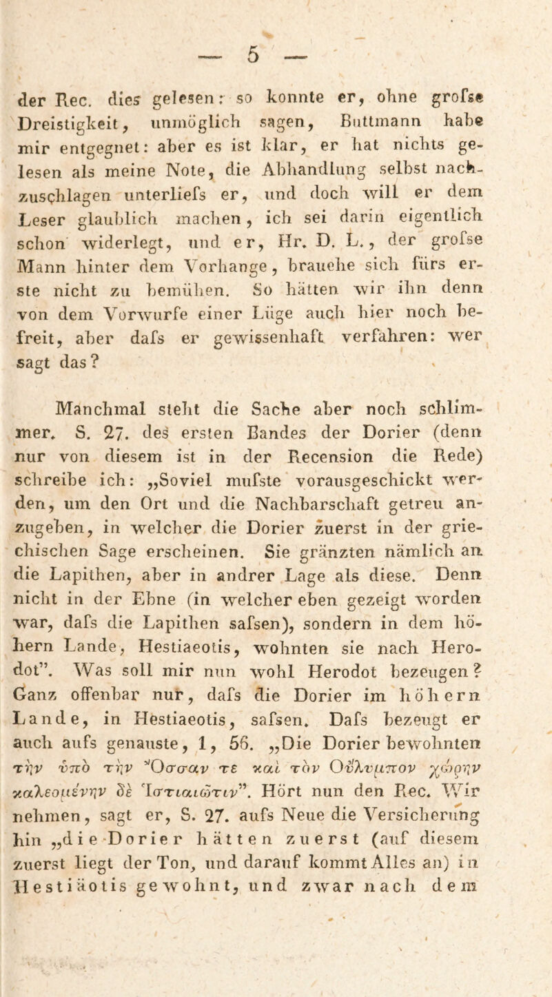 der Rec. dies gelesen: so konnte er, ohne grofse Dreistigkeit, unmöglich sagen, Biittmann habe mir entgegnet: aber es ist klar, er hat nichts ge¬ lesen als meine Note, die Abhandlung selbst nach- zusphlagen unterliefs er, und doch will er dem Leser glaublich machen, ich sei darin eigentlich schon' widerlegt, und er, Hr. D. L., der grofse Mann hinter dem Vorhänge, brauche sich fürs er¬ ste nicht zu bemühen. So hätten wir ihn denn von dem Vorwürfe einer Lüge auch hier noch be¬ freit, aber dafs er gewissenhaft verfahren: ’W'er sagt das ? Manchmal steht die Sache aber noch schlim¬ mer* S. 27. des ersten Bandes der Dorier (denn nur von diesem ist in der Recension die Rede) schreibe ich: „Soviel mufste * vorausgeschickt wer¬ den, um den Ort und die Nachbarschaft getreu an¬ zugeben, in welcher die Dorier zuerst ln der grie- chisclien Sage erscheinen. Sie gränzten nämlich an die Lapithen, aber in andrer Lage als diese. Denn nicht in der Ebne (in welcher eben gezeigt w'orden war, dafs die Lapithen safsen), sondern in dem hö- liern Lande, Hestiaeotis, wohnten sie nach Hero- dot”. Was soll mir nun wohl Herodot bezeugen ? Ganz offenbar nur, dafs die Dorier im hohem Lande, in Hestiaeotis, safsen, Dafs bezeugt er auch aufs genauste, 1, 56. „Die Dorier bewohnten vno rriv ^'Ocrcrav t£ «al tov OvXvfxurov ^G)gv^v y.aXeoLi£vr(V de l(TTtat65Ti7^”. Hört nun den Rec, V/ir nehmen, sagt er, S. 27. aufs Neue die Versicherung hin „die-Dorier hätten zuerst (auf diesem zuerst liegt der Ton, und darauf kommt Alles an) in