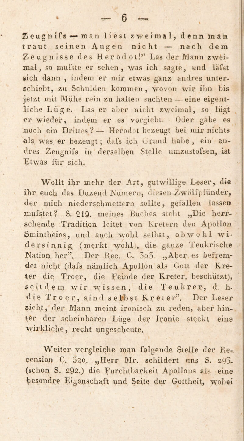 I Zeug nifs — man liest zweimal, denn man traut seinen Augen nicht — nach dem Zeugnisse des Herodoil’’ Las der Mann zwei¬ mal, so mufste er selien , was ich sagte, und läfst i sich dann , indem er mir etwas ganz andres Unter¬ schicht, zu Schulden koinmen , wovon wir ihn bis jetzt mit Mühe r^in zu halten suchten — eine eigent¬ liche Lüge. Las er aljer nicht zweimal, so lügt er wieder, indem er es vorgieht. Oder gäbe es noch ein Drittes?— Herodot bezeugt hei mir nichts als was er bezeugt; dals ich Orund habe , ein an¬ dres Zeugnifs in derselben Stelle umzustofsen, ist Etvfas für sich^ Wollt ihr mehr der Art, gutwillige Leser, die • ihr euch das Duzend IViimern, diesen Zwölf[dünder, der mich niederscliinettc-rn sollte, gefallen lassen mufstet ? S. 2.19. meines Buches steht „Die herr- scliende Tradition leitet von Kretern den Apollon ßmintheios, und auch wohl seihst, obwohl wi^ ders innig (merkt wohl,, die ganze Teukrische Nation her”. Der Rec. C. 5o3 „Aber, es befrem¬ det nicht (dafs nämlich Apollon als Gott der Kre¬ ter die Troer, die Feinde der Kreter, beschützt), seitclem wir wissen, die Teukrer, d, h. die Troer, sind s e l*h s t K r e t e r”. Der Leser sieht, der Mann meint ironisch zu reden, aber hin¬ ter der scheinbaren Lüge der Ironie steckt, eine wirkliche, recht ungescheute. Weiter vergleiche man folgende Stelle der Re- cension C. 520. „Herr Mr, schildert uns S. 2Q3. (schon S. 292.) die Furchtbarkeit Apollons als eine besondre Eigenschaft und Seite der Gottheit, wobei