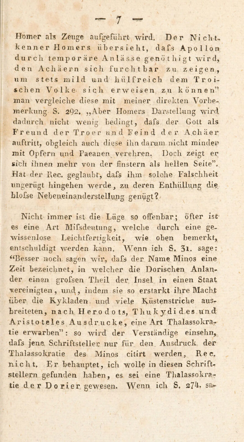 Hnmer als Zeuge aufgefiilirt wird. Der Niclit- Jcenner Homers übers ielit, dafs Apollon durch temporäre Anlässe g e n ü t li i g t yvÜ r d, den Achäern sich furchtbar zii; zeigen, um stets mild und hülfreich dem T r o i- schen Volke^ sich erweisen zu können” man vergleiche diese mit meiner direkten Vorbe¬ merkung S. 292* „Aber Homers Darstellung wird dadurch nicht wenig bedingt, dafs der Gott als Freund der Troer und Feind der Achäer auftritt, obgleich auch diese ihn darum nicht minder mit Opfern und Paeanen verehren. Doch zeigt er sich ihnen mehr von der finstern als hellen Seite”. Hat der Ilec. geglaubt, daXs ihm solche Falschheit ungerügt hingehen werde, zu deren Enthüllung die blofse Nebeneinanderstellung genügt? Nicht immer ist die Lüge so offenbar; Öfter ist es eine Art MifsdeuUung, welche durch eine ge¬ wissenlose Leichtfertigkeit, wie oben bemerkt, entschuldigt werden kann. Wenn ich S. 3i. sage: ‘‘Besser noch sagen wir, dafs der Name Minos eine Zeit bezeichnet, in welcher die Dorischen Anlan¬ der einen trrofsen Theil der Insel in einen Staat vereinigten, um\, indem sie so erstarkt ihre Macht über die Kykladen und viele Küstenstriche aus¬ breiteten, nach Herodots, Thukydides und Aristoteles Ausdrucke, eine Art Thalassokra- lie erwarben”: so wird der Verständige einsehn, dafs jene Schriftsteller nur für den Ausdruck der Thalassokratie des Minos citirt werden, Rec. nicht. Er behauptet, ich wolle in diesen Schrift¬ stellern gefunden haben, es sei eine Tbalassokra- tie der D 0 ri er, gewesen. Wenn ich S. 27^*