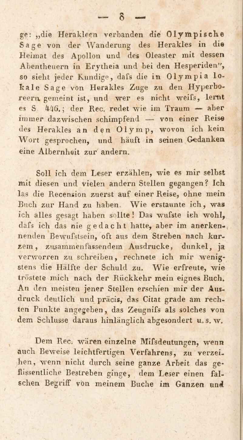 ge: „die Herakleen verbanden die Olympische Sage von der Wanderung des Herakles in die Heimat des Apollon und des Oleaster mit dessen Abentheuern in Erytlieia und bei den Hesperiden^% so sieht jeder Kundige, dafs die in Olympia lo¬ kale Sage von Herakles Zuge zu den Hyperbo¬ reern gemeint ist, und wer es nicht weifs, lernt es S ; der Rec. redet wie im Traum — aber immer dazwischen schimpfend — von einer Reis« des Herakles an den Olymp, wovon ich kein Wort gesprochen, und häuft in seinen Gedanken eine Albernheit zur andern. \ Soll ich dem Leser erzählen, wie es mir selbst mit diesen und vielen andern Stellen gegangen? Ich las die Recension zuerst auf einer Reise, ohne mein Buch zur Hand zu haben. Wie erstaunte ich, was ich alles gesagt haben sollte ! Das wufste ich wohl, clafs ich das nie gedacht hatte, aber im anerken¬ nenden Bewiifstsein, oft aus dem Streben nach kur¬ zem, zusammenfassenclem Ausdrucke, dunkel, ja verworren zu schreiben, rechnete ich mir wenig¬ stens die Hälfte der Schuld zu. Wie erfreute, wie tröstete mich nach der Rückkehr mein eignes Buch» An den meisten jener Stellen erschien mir der Aus¬ druck deutlich und präcis, das Citat grade am rech¬ ten Punkte angegeben, das Zeugnifs als solches von dem Schlüsse daraus hinlänglich abgesondert u. s. w. Dem Rec. wären einzelne IVlifsdeutungGn, wenn auch Beweise leichtfertigen Verfahrens, zu verzei¬ hen, wenn nicht durch seine ganze Arbeit das ge¬ flissentliche Bestreben ginge, dem Leser einen fal¬ schen Begriff von meinem Buche im Ganzen und