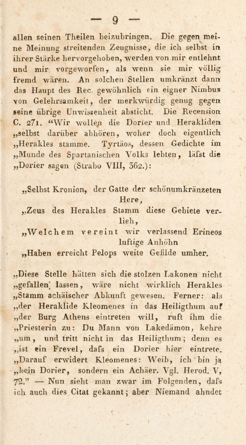 allen seinen Theilen beizAibringen. Die gegen mei¬ ne Meinung streitenden Zeugnisse ^ die icli selbst in ihrer Stärke liervorgehoben, werden von mir entlehnt und mir vorgeworfen, als wenn sie mir völlig fremd wären. An solchen Stellen umkränzt dann das Haupt des Rec. gewöhnlich ein eigner Nimbus von Gelehrsamkeit, der merk^vürdig genug gegen seine übrige Unwissenheit absticht. Die Recension C. 27i. ^‘Wir wolle/i die Dorier und Herakliden „selbst darüber abhören, woher doch eigentlich ,,Herakles stamme. Tyrtäos, dessen Gedichte im „Munde des Spartanischen Volks lebten, läfst die „Dorier sagen (Strabo VIH, 362.): „Selbst Rronion, der Gatte der schönumkränzeten Here, „Zeus des Herakles Stamm diese Gebiete ver¬ lieh, „Welchem vereint wir verlassend Erineos luftige Anhöhn „Haben erreicht Pelops weite Geülde umher. „Diese Stelle hatten sich die stolzen Lakonen nicht „gefallen] lassen, wäre nicht wirklich Herakles „Stamm achäischer Abkunft gewesen. Ferner: als „der Heraklide Kleomenes in das Heiligthum auf „der Burg Athens eintreten will, ruft ihm die „Priesterin zu: Du Mann von Lakedämon, kehre „um, und tritt nicht in das Heiligthum; denn es „ist ein Frevel, dafs ein Dorier hier eintrete. „Darauf erwidert Kleomenes: Weib, ich bin ja „l^n Dorier, sondern ein Achäer. Vgl. Herod. V, 72.” — Nun sieht man zwar im Folgenden, dafs ich auch dies Citat gekannt; aber Niemand ahndet \ V