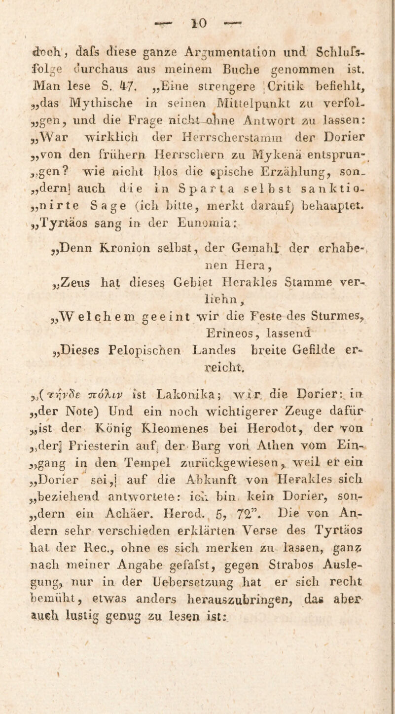 dr>ch’, dafs diese ganze Argumentation und Schlufs- folge uurchaus aus meinem Buclie genommen ist. Man lese S. fl7. „Eine strengere 'Critik befiehlt, ^jdas Mythische in seinen Mittelpunkt zu verfol- „gen, und die Frage nicht—oline Antwort zu lassen: „War wirklich der Herrscherstamin der Dorier „von den frühem Herrscliern zu Mykenä entsprun- 5,gen? wie niclit blos die epische Erzählung, son_ „dem] auch dde in Sparta selbst sanktio- „nirte Sage (ich bitte, merkt darauf) behauptet. „Tyrläos sang in der Eunomia: „Denn Rronion selbst, der Gemahl der erhabe-, nen Hera, „Zeus hat diesem Gebiet Herakles Stamme ver- liehn, „W elchem geeint wir die Feste des Sturmes, Erineos, lassend „Dieses Pelopischen Landes breite Gefilde er¬ reicht. „(ttöXlv ist Lakonika; wir, die Dorier:^ in „der Note) Und ein noch wichtigerer Zeuge dafür „ist der König Kleomenes bei Herodot , der von ,>derj Priesterin auf^ der-Burg von Athen vom Ein- „gang in den Tempel zurückgewiesen, weil er ein „Dorier sei,i auf die Abkunft von Plerakles sich „beziehend antw^ortete: ich bin kein Dorier, son- „dern ein Achäer. Herod., 5? 72.”. Die von An¬ dern sehr-verschieden erklärten Verse des Tyrtäos bat der Rec., ohne es sich merken zu lassen, gan?: nach meiner Angabe gefafst, gegen Strabos Ausle¬ gung, nur in der Uebersetzung hat er sich recht bemüht, etwas anders herauszubringen, da« aber auch lustig genug zu lesen ist;