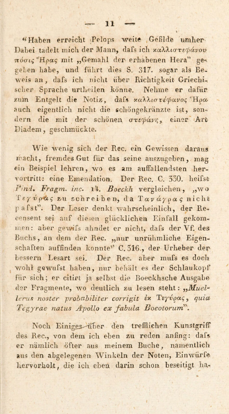 Haben erreicht tPelops weite Gefilde umher Dabei tadelt mich der Mann, dafs ich %cxXktcrTe(pdvov noo-iq ‘'Hpag mit „Gemahl der erhabenen Hera” ge'^ ' geben habe, und führt dies S. 317. sogar als Be¬ weis an, dafs ich nicht über Richtigkeit Griechü scher Sprache uriheilen könne. Neliine er dafür zum Entgelt die Notiz, dafs xa^Xicrrefpavog auch eigentlich nicht die scliöngekränzte ist, son-- dem die mit der schönen (iTSCpdvr^^ einer''Art- Diadem, geschmückte. Wie wenig sich der Rec. ein Gewissen daraus macht, fremdes Gut für das seine aiiszugehen, mag ein Beispiel lehren, wo es am auffallendsten her¬ vortritt; eine Emendation. Der Rec. C. 530. heifsfc Pind^ Fragm. inc. li. Boeckh vergleichen, „avo '£ ey V zu schreiben, da T av dy q nicht pafst”. Der Leser denkt Avabrscheinlicb, der Re-» censent sei auf diesen glücklichen Einfall gekom¬ men: aber gewifs ahndet er nicht, dafs der Vf. des Buchs, an dem der Rec. „nur unrühmliche Eigen¬ schaften auffinden konnte’’ C, 316., der Urheber der bessern Lesart sei. Der Ree. aber mufs es doch wohl gewufst haben, nur behält es der Schlaukopf für sich; er citirt ja seihst die Boeckhsche Ausgabe der Fragmente, wo deutlich zu lesen steht: ieruft noster -probcibiliter corrigit ix Tsyvpaq, quia Tegyrae natus Apollo ex fahula BoeotorurrC^* Noch Einigps-dibe^r den treflliGhen Kunstgriff des Rec., von dem ich eben zu reden anfing; dafs er nämlich öfter aus meinem Buche, namentlich aus den abgelegenen W^inkeln der Noten, EinAviirfe hervorholt, die ich eben darin schon beseitigt ha-