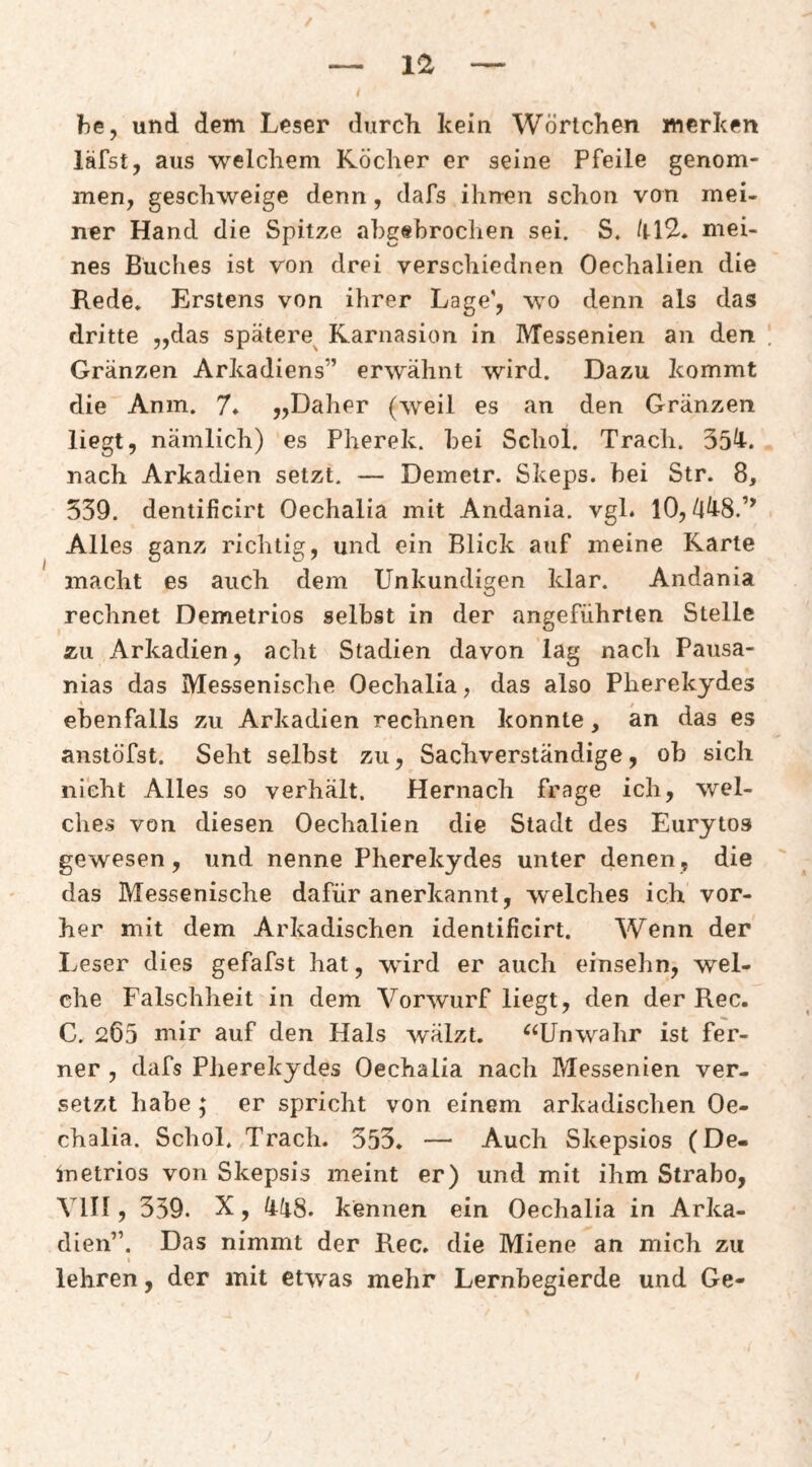 ihe, und dem Leser durch kein Wörtchen merken läfst, aus welchem Köcher er seine Pfeile genom¬ men, geschweige denn, dafs ihnen schon von mei¬ ner Hand die Spitze abgebrochen sei. S. mei¬ nes Buches ist von drei verschiednen Oechalien die Rede» Erstens von ihrer Lage', wo denn als das dritte „das spätere^ Karnasion in Messenien an den Gränzen Arkadiens” erwähnt wird. Dazu kommt die Anm. 7» „Daher (weil es an den Gränzen liegt, nämlich) es Pherek. bei Schol. Trach. 354-. nach Arkadien setzt. — Demetr. Skeps. bei Str. 8, 339. dentificirt Oechalia mit Andania. vgl. lO, Alles ganz richtig, und ein Blick auf meine Karte macht es auch dem Unkundigen klar. Andania rechnet Demetrios selbst in der angeführten Stelle zu Arkadien, acht Stadien davon lag nach Pausa- nias das Messenische Oechalia, das also Pherekydes ebenfalls zu Arkadien rechnen konnte, an das es anstöfst. Seht selbst zu, Sachverständige, ob sich nicht Alles so verhält. Hernach frage ich, wel¬ ches von diesen Oechalien die Stadt des Eurytos gewesen, und nenne Pherekydes unter denen, die das Messenische dafür anerkannt, welches ich vor¬ her mit dem Arkadischen identificirt. Wenn der Ivcser dies gefafst hat, würd er auch einsehn, wel¬ che Falschheit in dem Vorwurf liegt, den der Rec. C. 265 mir auf den Hals wälzt. ^‘Unwahr ist fer¬ ner , dafs Pherekydes Oechalia nach Messenien ver¬ setzt habe; er spricht von einem arkadischen Oe¬ chalia. Schol. Trach. 353. — Auch Skepsios (De- inetrios von Skepsis meint er) und mit ihm Strabo, VlII, 339. X, liliS. kennen ein Oechalia in Arka¬ dien”. Das nimmt der Rec. die Miene an mich zu I lehren, der mit etwas mehr Lernbegierde und Ge-