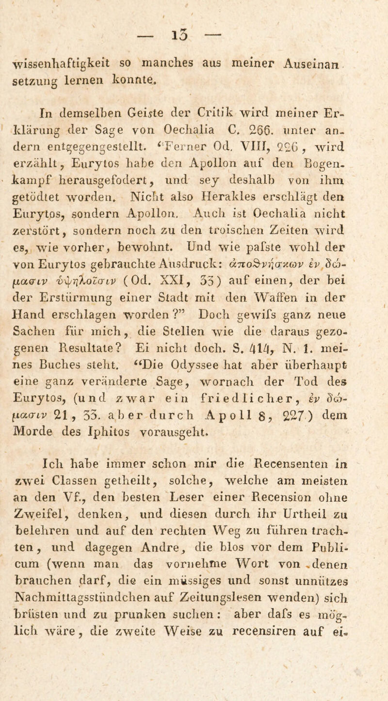 — 10 — wissenliaftigkeit so manches aus meiner Auseinan Setzung lernen konnte. In demselben Geiste der Critik wird meiner Er¬ klärung der Sage von Oechalia C. 2.66. unter an¬ dern entgegengestellt. ^‘Ferner Od, VIII, 926 , wird erzählt, Eurytos habe den Apollon auf den Bogen- kainpf herausgefodert, und sey deshalb von ihm getödtet worden. Nicht also Herakles ersclilägt den Eurytos, sondern Apollon. Auch ist Oechalia nicht zerstört, sondern noch zu den troischen Zeiten wird es, wie vorher, bewohnt. Und wie pafste wohl der von Eurytos gebrauchte Ausdruck: d7vo2-v7j(r>c(ov iv Scj- fiaaiv v-\^r!}.occrtv (Od. XXI, 35) ouf einen, der bei der Erstürmung einer Stadt mit den Waßen in der Hand erschlagen worden ?” Doch gewifs ganz neue Sachen für mich, die Stellen wie die daraus gezo¬ genen Resultate? Ei nicht doch. S. N. 1. mei¬ nes Buches steht. ^‘Die Odyssee hat aber überhaupt eine ganz veränderte Sage, wornach der Tod des Eurytos, (und zwar ein friedlicher, h ücn- ^acriv 21, 33. aber durch Apoll 8? 227) dem Morde des Iphitos vorausgeht. Icli habe immer schon mir die Recensenten in zwei Classen getheilt, solche, welche am meisten an den Vf., den besten Leser einer Recension oline Zw.eifel, denken^ und diesen durch ihr Unheil zu belehren und auf den rechten Weg zu führen trach¬ ten, und dagegen Andre ^ die blos vor dem Publi¬ cum (wenn man das vornehme Wort von »denen brauchen darf, die ein müssiges und sonst unnützes Nachmittagsstündchen auf Zeitungslesen wenden) sich brüsten und zu prunken suchen: aber dafs es mög¬ lich wäre, die zweite Weise zu recensiren auf ei-