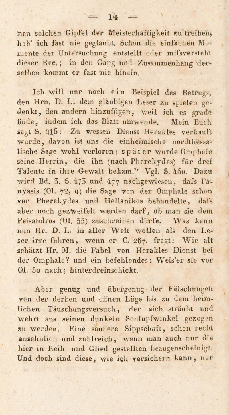 jien solclien Gipfel der Meislerliaftigkeit 7>u‘treil)enj liab’ ich fast nie geglaubt. Schon die einfachen Mo¬ mente der Untersuchung entstellt oder mifsversteht dieser Rec.; in den Gang und Zusammenhang der- seihen kommt er fast nie hinein. Ich will nur noch ein Beispiel des Betrugs^ den Hrn, D. L. dem gläubigen Leser zu spielen ge¬ denkt, den andern hinzufugen, weil ich es grade finde, indem ich das Blatt umwende. Mein Buch sagt S. /^l5: Zu wessen Dienst Herakles verkauft wurde, davon ist uns die einheimische nordthessa- lische Sage wohl Verloren; später wurde Omphale seine Herrin, die ihn (nach Pherekydes) für drei Talente in ihre Gewalt bekam.Vgl. S. li5o. Dazu wird Bd. 5* S. und 477 nachgewiesen, dafs Pa- nyasis (Ol. 72, die Sage von der Omphale schon vor Pherekydes und Hellanikos behandelte, dafs aber noch gezweifelt werden darf, ob man sie dem Peisandros (Ol. 55) zuschreiben dürfe. Was kann nun Hr. D. L. in aller Weit wollen als den Le¬ ser irre führen, wenn er C. 267. fragt: Wie alt schätzt Hr. M. die Fabel von Herakles Dienst bei der Omphale? und ein befehlendes: Weis’er sie vor Ol, 5o nach; hinterdreinschickt. Aber genug und übergenug der Fälschungen von der derben und offnen Lüge bis zu dem heim¬ lichen Täuschungsversuch, der sich sträubt und wehrt aus seinen dunkeln Schlupfwinkel gezogen zu werden. Eine säubere Sippschaft, schon recht ansehnlich und zahlreich, wenn man aucli nur die hier in Reih und Glied gestellten beaugenscheinigt. Und doch sind diese, wie ich versichern kann> nur