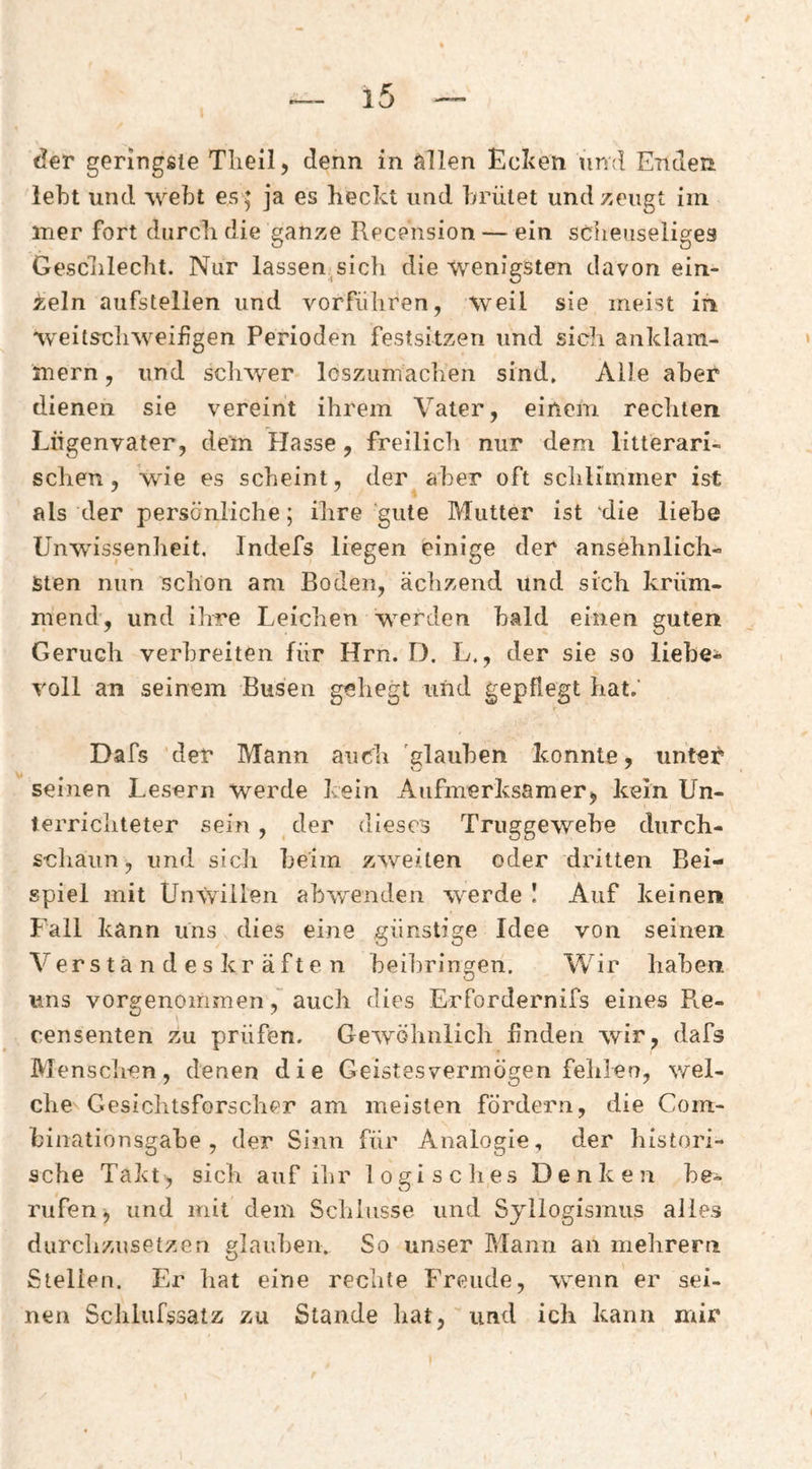 tJer genngäie Tlieil, denn in Villen Ecken timi Enden lebt und webt es 5 ja es heckt und brütet und zeugt im iner fort durch die ganze Recension — ein scheuseüges Geschlecht. Nur lassen sich die wenigsten davon ein¬ zeln aufstellen und vorfiihren, weil sie meist in weitscliweiügen Perioden festsitzen und sich anklam¬ mern , und scliwer losziimachen sind. Alle aber dienen sie vereint ihrem Vater, einem rechten Liigenvater, dem Plasse, freilich nur dem litterari- schen, wie es scheint, der aber oft schlimmer ist als der persönliche; ihre gute Mutter ist die liebe Unwissenheit, Indefs liegen einige der ansehnlich¬ sten nun schon am Boden, ächzend und sich krüm¬ mend, und ihre Leichen werden bald einen guten Geruch verbreiten für Hrn. D. L., der sie so lieber voll an seinem Busen geliegt und gepflegt hat.’ Dafs der Mann auch glauben konnte, untet* seinen Lesern werde kein Aufmerksamer, kein Un- terricliteter sein , der dieses Truggewehe durch- schaiin, und sich beim zweiten oder dritten Bei¬ spiel mit Unwillen abwenden werde I Auf keinen f’all kann Uns dies eine günstige Idee von seinen Verstandeskräften beibringen. Wir haben uns vorgenommen, auch dies Erfordernifs eines Pie- censenten zu prüfen. Gewöhnlich finden wir, dafs Mensclien, denen die Geistesvermögen felilen, v/el- che Gesichtsforscher am meisten fördern, die Com- binationsgabe , der Sinn für Analogie, der histori¬ sche Takt, sich auf ihr loeisclies Denken he- rufen, und mit dem Schlüsse und Syllogismus alles durclizusetzen elauheii. So unser Mann an mehrern O Stellen. Er hat eine rechte Freude, wmnn er sei¬ nen Sclilufssatz zu Stande hat, und ich kann mir