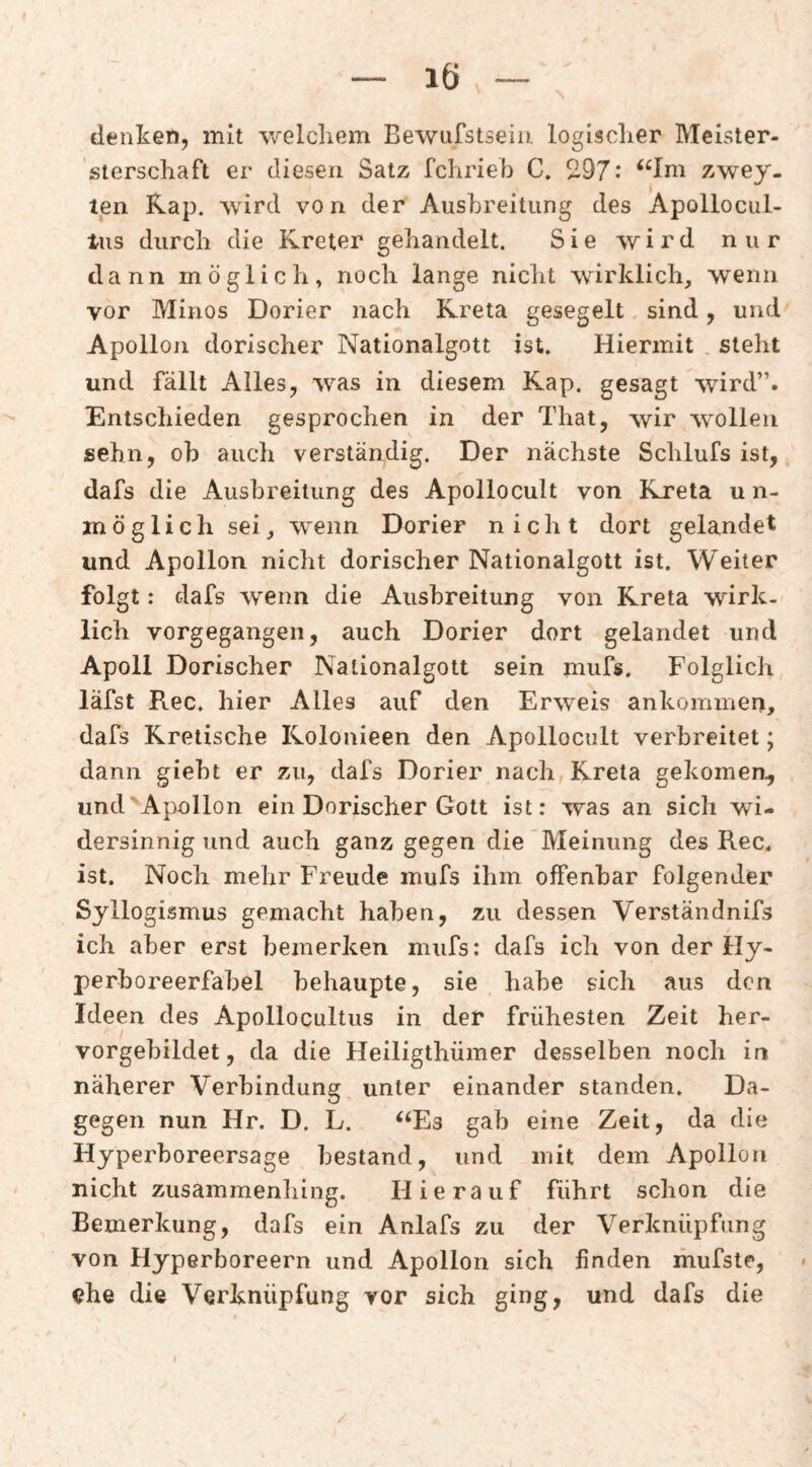 - 16.- denket), mit welcliem Bewufstsein logisclier Meister- sierscliaft er diesen Satz fchrieb C. 297.* “Im zwey. teii Rap. wird von der Ausbreitung des Apollocul- lus diircli die Kreter gehandelt. Sie wird nur dann möglich, noch lange nicht wirklich, wenn vor Minos Dorier nach Kreta gesegelt sind, und Apollon dorischer Nationalgott ist. Hiermit . steht und fällt Alles, was in diesem Kap. gesagt wird”. Entschieden gesprochen in der That, wir w^ollen sehn, ob auch verständig. Der nächste Schlufs ist, dafs die Ausbreitung des Apollocult von Kreta u n- möglich sei, wenn Dorier nicht dort gelandet und Apollon nicht dorischer Nationalgott ist. Weiter folgt: dafs wenn die Ausbreitung von Kreta wirk¬ lich vorgegangen, auch Dorier dort gelandet und Apoll Dorischer Nationalgott sein mufs. Folglich läfst Rec. hier Alles auf den Erweis ankominen, dafs Kretische Kolonieen den Apollocult verbreitet; dann gieht er zu, dafs Dorier nach Kreta gekomen^ undApnllon ein Dorischer Gott ist: was an sich wi¬ dersinnig und auch ganz gegen die Meinung des Rec. ist. Noch mehr Freude mufs ihm offenbar folgender Syllogismus gemacht haben, zu dessen Verständnifs ich aber erst bemerken mufs: dafs ich von der Hy¬ perboreerfabel behaupte, sie habe sich aus den Ideen des Apollocultus in der frühesten Zeit her¬ vorgebildet, da die Heiligthümer desselben noch in näherer Verbindung unter einander standen. Da¬ gegen nun Hr. D. L. ‘‘Es gab eine Zeit, da die Hyperboreersage bestand, und mit dem Apollon nicht zusammenliing. Hierauf führt schon die Bemerkung, dafs ein Anlafs zu der Verknüpfung von Hyperboreern und Apollon sich finden ihufste, ehe die Verknüpfung vor sich ging, und dafs die I /