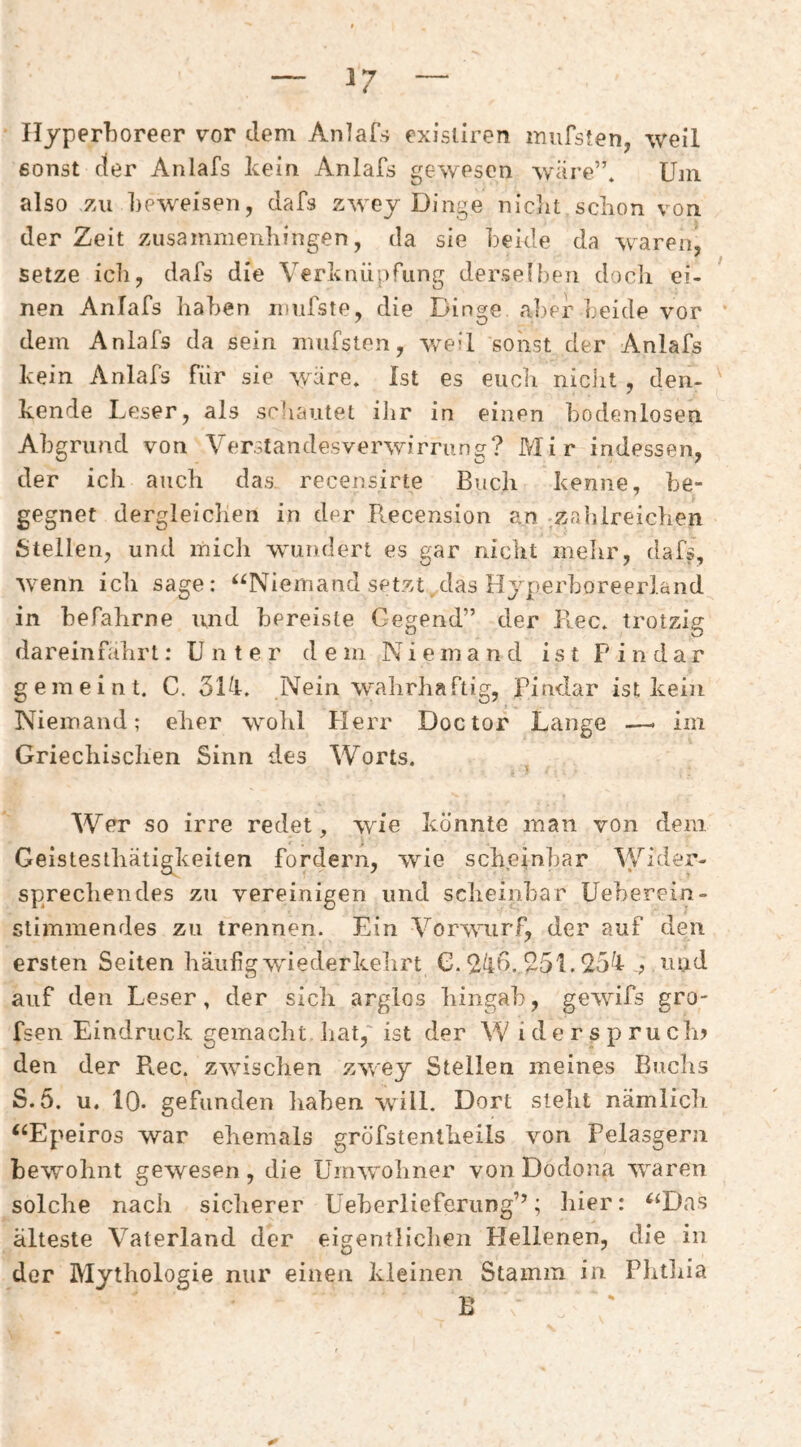 Hyperboreer vor dem Anlafs existlren inufsten, weil 6onst der Anlafs keia Anlafs gewesen wäre”. Uni also zu beweisen, dafs zwey Dinge niclit schon von der Zeit zusammenliingen, da sie beide da waren, setze icii, dafs die Verknüpfung derseibeji docli ei¬ nen Anlafs haben mufste, die Dinge aber beide vor dem Anlafs da sein nuifsten, weil sonst der Anlafs kein Anlafs für sie wäre. Ist es euch niciit , den¬ kende Leser, als scbautet ilir in einen bodenlosen Abgrufid von Verstandesverwirrung? Mir indessen, der ich auch das recensirte Buch kenne, be¬ gegnet dergleichen in der Recension an zahlreichen Stellen, und mich wundert es gar nicht mehr, dafs, wenn ich sage: ^^Nieinand setzt das Hj^perboreerland in befahrne und bereiste Gegend” der Rec. trotzig dareinfahrt: Unter dem Niemand ist F i n d a r gemeint. C. 5Ui. Nein W'ahrhaftig, Findar ist kein Niemand; eher wohl Herr Doctor Lange -—- im Griechischen Sinn des Worts. Wer so irre redet, wie könnte man von dem Geistesthätigkeiten fordern, wie scheinbar Wider¬ sprechendes zu vereinigen und scheinbar Ueherein- stimmendes zu trennen. Ein Vorwurf, der auf den ersten Seiten häufig wiederkehrt G. 24f>.R5L ^5^1 ,? mid auf den Leser, der sich arglos hingab, gewifs gro- fsen Eindruck gemacht hat,' ist der W iderspruch? den der Rec. zwischen zwey Stellen meines Buchs S.5. u. 10- gefunden haben will. Dort steht nämlich ‘‘Epeiros war ehemals gröfstentheils von Pelasgern bewohnt gewesen, die Umwohner von Dodona waren solche nach sicherer Ueherlieferung’D liier: ^‘Das älteste Vaterland der eigentlichen Hellenen, die in der Mythologie nur einen kleinen Stamm in Fhtliia B