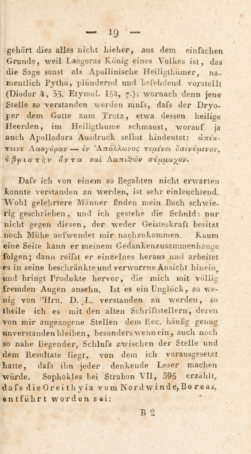 ^9 geliört dies alles nidit iiieher, aus dem einfachen Grunde, weil Laogoras König eines Volkes ist, das die Sage sonst als Apollinische Heiligthümer, na¬ mentlich Pjtho, plündernd und hefehdend vorstellt (Diodor 4, 55. Etyinoi. 15^, 7-)^ wornach denn jene Stelle SD verstanden werden niufs, dafs der Dryo- per dem Gotte zum Trotz, etwa dessen heilige Heerden, im Heiiigtliume schmaust, worauf ja auch Apollodors Ausdruck seihst hindeutet: unex- TTSive Aaoyopav — iv ’ATioX'kcovog TSpieveL Saivv[xevov^ *v§yi(jt^v ovTa xal Aam^&p avpi^a^ov» Dafs ich von einem so Besfahten nicht erwarten konnte verstanden zu werden, ist sehr einleuchtend. Wohl gelehrtere Männer linden mein Buch scliwie- rig geschrieben, und ich gestehe die Schuld: nur nicht gegen diesen, der weder Geisteskraft besitzt noch Mühe aufwendet mir nachzukommen. Kaum eine Seite kann er meinem Gedankenzusammenhanae folgen; dann reifst er einzelnes heraus und arbeitet es in seine beschränkte und verworrne Ansicht hinein^ und bringt Produkte hervor, die mich mit völlig fremden Augen ansehn* Ist es ein Unglück, so we¬ nig von ‘'Hrn. D. [L. verstanden zu werden, so theile ich es mit den alten Schriftstellern, deren von mir angez-ogene Stellen dem Ree, häufg genug unverstanden bleiben, besonders wenn ein, aucli noch so nahe liegender, Schlufs zwischen der Stelle und dem Resultate liegt, von dem ich vorausgesetzt hatte, dafs ihn jeder denkende Leser machen würde. Sophokles hei Strahon VII, 395 erzälilt, dafsdieOreithyia vom Nord w i n d e, B o r e a entführt worden sei: B 2