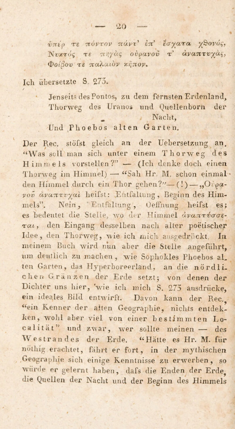 vnip Te ituvTov TtuvT^ eil e(T^ara y^^ovui^'f 'Nvxrog TS ’TC'iiyd.q odparov t’ dvajcTvyai^, (J)oißov T£ TiaXuLUV y^quov* I Ich übersetzte S. ^75* / • Jenseits des Pontos, zu dem fernsten Erdenland^ Thorweg des Uranos und Quellenborn der Nacht, Und.riioebos alten Garten. 0 Der Rec, stöfst gleich an der Uebersetziing an. ^‘Was soll man sich unter einem Thorweg des H immels vorstellen?” — (Ich denke doch einen I d'horweg im Himmel) —■ ^^Sah Hr. M. schon einmal den Himmel durch ein Thor gehen?-’—(!) — „Orpa- vov dvunTvyai heifst: .Entfaltung, Beginn des Him¬ mels”. Nein, Entfaltung, OelTiiung heifst es; es bedeutet die Stelle, wo der Himmel dvajcTvcrae- Tai, den Eingang desselben nach alter poetischer Idee, den Thorweg, ^vie ich niicli ausgedrückt. In meinem Buch wird nun aber die Steile angeführt, um deutlich zu machen, wie Sophokles Phoebos aL ten Garten, das Hyperboreerland, an die nördli. dien G ranzen der Erde setzt ^ von denen der Dichter uns hier, wie ich mich S, 275 ausdrücke, ein ideales Bild entwirft. Davon kann der Rec. <‘^ein Kenner der alten Geographie, nichts entdek- ken, woiil aber viel von einer bestimmten Lo- calität” und zwar, wer sollte meinen — des Westrandes der Erde. Hätte es Hr. M. für nöthig erachtet, fährt er fort, in der mjahischen ,Geograjdiie sich einige Kenntnisse zu erwerben, so würde er gelernt haben,' dafs die Enden der Erde^ die Quellen der Nacht und der Beginn des Plimmels