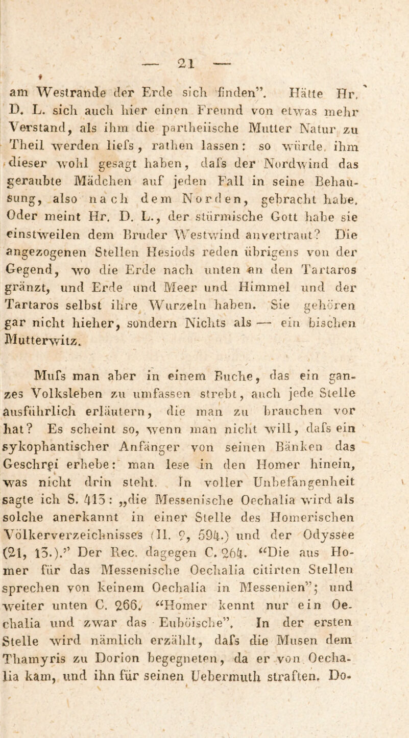 am Westraiide dpr Erde sicli finden”. Hätte Hr. D. L. sich auch hier einen Freund von etwas mehr Verstand, als iliin die partlieiische Mutter Natur zu Theil werden liefs , ratlien lassen: so würde, ihm dieser wolil gesagt haben, dafs der Nordwind das geraubte Mädchen auf jeden Fall in seine Behau¬ sung, also nach dem Norden, gebraclit habe. Oder meint Hr. D. L., der stürmische Gott liabe sie einstweilen dem Bruder Westwind an vertraut? Die angezogenen Stellen Kesiods reden übrigens von der Gegend, wo die Erde nach unten «n den Tartaros gränzt, und Erde und Meer und Himmel und der Tartaros selbst ihre Wurzeln haben. Sie gehören gar nicht hieher, sondern Nichts als — ein bischen Mutterwitz. Miifs man aber in einem Buche, das ein gan¬ zes V’^olksleben zu umfassen strebt, auch jede Stelle ausführlich erläutern, die man zu brauchen vor % hat? Es scheint so, wenn man nicht will, dafs ein sykophantischer Anfänger von seinen Bänken das Geschrei erhebe: man lese in den Homer hinein, was nicht drin steht. ln voller Unberancrenheit sagte ich S. 415 : „die Messenische Oechalia wird als solche anerkannt in einer Stelle des Homerischen V^ölkerverzeichnisses tll. 9, 59/i.) und der Odyssee (2.1, l3.)-” Der Rec, dagegen C. 96^. ‘^Die aus FIo- mer für das Messenische Oeclialia citirion Stellen sprechen von keinem Oechalia in Messenien”5 und weiter unten C. 966. ^‘^Homer kennt nur ein Oe¬ chalia und zwar das Euböische”, In der ersten Stelle wird nämlich erzählt, dafs die Musen dem Thamyris zu Dorion begegneten, da er von Oecha¬ lia kam, und ihn für seinen Uebermuth straften, Do-