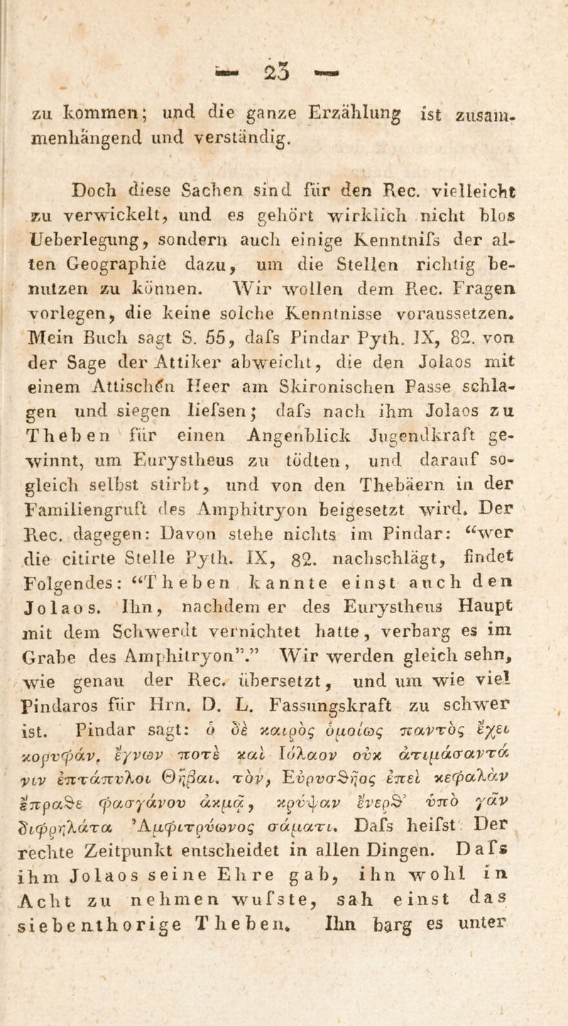 zu kommen; und die ganze Erzählung ist ziisaiu. menliängend und verständig. Doch diese Sachen sind für den Rec. vielleicht zu verwickelt^ und es gehört wirklich nicht hlos Ueberlegung, sondern auch einige Kenntnifs der al¬ ten Geographie dazu, um die Stellen richtig he- niitzen zu können. Wir wollen dem Pi.ec. Fragen vorlegen, die keine solche Kenntnisse voraussetzen. Mein Buch sagt S. 55, dafs Pindar Pyth. IX, 82. von der Sage der Attiker ahweiclit, die den Jolaos mit einem Attiscli^n Heer am Skironischen Passe schla¬ gen und siegen liefsen; dafs nach ihm Jolaos zu Theben für einen Angenblick Jugendkraft ge¬ winnt, um Eurysiheus zu tödten, und darauf so¬ gleich selbst stirbt, und von den Thebäern in der Familiengruft des Amphitryon beigesetzt wird* Der Rec. dagegen: Davon stehe niclits im Pindar: “wer die citirte Stelle Pyth. IX, 82. nachschlägt, findet Folgendes: “Theben kannte einst auch den Jolaos. Ihn, nachdem er des Eurystheiis Haupt mit dem Schwerdt vernichtet hatte, verbarg es im Grabe des Amphitryon”.” Wir werden gleich sehn, wie genau der Rec. übersetzt, und um wie viel Pindaros für Hrn. D. L. Fassungskraft zu schwer ist. Pindar sagt: o Üs öf^occog izavToq i’/ßi y.opvrpdVf eyvwv ttots ^ai loXaov ovx dTtpacrarroc viv iTCTaTTV^OL TOVf ’Evpvcr^rjog inel x.e(pa7MV (pacrydvov dxfxqc, 'npv-^av cVspS’ vno ydv ^i(pp7]%dTa ^AfxcpiT^viovog crd^iaTt. Dafs heifst'. Der rechte Zeitpunkt entscheidet in allen Dingen. Dafs ihm Jolaos seine Ehre gab, ihn wohl in Acht zu nehmen wufste, sah einst das siebe nt hörige Theben. Ihn barg es unter
