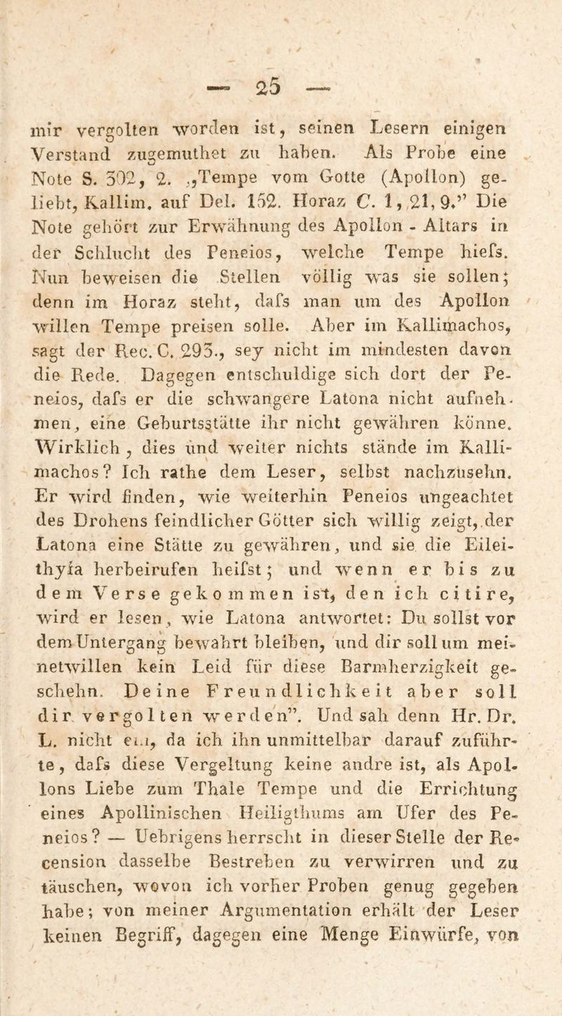 mir vergolten worden ist, seinen Lesern einigen Verstand zAigemiUhet zu haben. Als Frohe eine Note S. 502, 2. ,,Tempe vom Gotte (Apollon) ge¬ liebt, Kallim. auf Del. 152. Horaz C. Die Note gehört zur Erwähnung des Apollon - Altars in der Schlucht des Peneios, welche Tempe hiefs. Nun beweisen die Stellen völlig was sie sollen; denn im Horaz steht, dafs man um des Apollon willen Tempe preisen solle. Aber im Kallimachos, sagt der Rec. C. 295., sey nicht im mindesten davon die Rede, Dagegen entschuldige sich dort der Pe¬ neios, dafs er die schwangere Latona nicht aufneh. men^ eine Geburtsstütte ihr nicht gewähren könne. Wirklich , dies iind weiter nichts stände im Kalli- niachos? Ich rathe dem Leser, selbst nachziisehn. Er wird finden, wie weiterhin Peneios ungeachtet des Drohens feindlicher Götter sich willig zeigt, der Latona eine Stätte zu gewähren, und sie die Eilei- thyia herbeirufen heifst; und wenn er bis zu dem Verse gekommen ist, den ich citire, wird er lesen , wie Latona antwortet: Du sollst vor dem Untergang bewahrt bleiben, und dir soll um mei¬ netwillen kein Leid für diese Barmherzigkeit ge- scliehn. Deine Freundlichkeit aber soll dir vergolten werden”. Und sah denn Hr. Dr. L. nicht ei.i, da ich ihn unmittelbar darauf zuführ- te, dafs diese Vergeltung keine andre ist, als Apol- Ions Liebe zum Thale Tempe und die Errichtung eines Apollinischen Heiligthums am Ufer des Pe¬ neios? — Uebrigens herrscht in dieser Stelle der Re« cension dasselbe Bestreben zu verwirren und zu täuschen, wovon ich vorher Proben genug gegeben habe; von meiner Argumentation erhält der Leser keinen Begriff, dagegen eine Menge Einwürfe, von