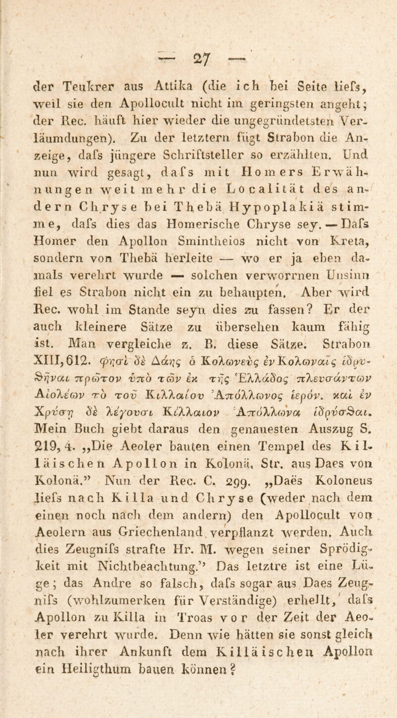 der TeuTcrer aus Attika (die ich hei Seite liefs, weil sie den Apollocult nicht im geringsten angeht; der Rec. häuft hier wieder die ungegriindetsten Ver- läumdiingen). Zu der letztern fügt Strahon die An¬ zeige, dafs jüngere Schriftsteller so erzählten. Und nun wird gesagt, dafs mit Homers Erwäh¬ nungen weit mehr die Localität des an¬ dern Ch.ryse bei The hä Hypoplakiä stim¬ me, dafs dies das Homerische Chryse sey. •—Dafs Homer den Apollon Smintheios nicht von Kreta, sondern von Thebä herleite — wo er ja eben da¬ mals verehrt wurde — solchen verworrnen Unsinn fiel es Strahon nicht ein zu behaupten. Aber wird Rec. wohl im Stande seyn dies zu fassen? Er der auch kleinere Sätze zu übersehen kaum fähig ist. Man vergleiche z. B, diese Sätze. Strahon XIII, 612. (priori Amjq ö KoXöreüg er KoXorae^ TcptoTOv vnb xc5v etc rrjg 'EX?.ddog nXBVo'dvTGiV KioXecav tto tov EiKXaiov ‘A.moX'ktovoq lepov, xai iv Xpü(r?7 Üe 'kdyovo'L KtAXator 'AitoXXcova idpvcr^aL» Mein Buch giebt daraus den genauesten Auszug S, 219, 4. jjDie Aeoler bauten einen Tempel des R i 1- läischen Apollon in Kolonä, Str. aus Daes von Kolonä.’^ Nun der Rec. C. 299. „Daes Roloneus liefs nach Killa und Chryse (weder nach dem einen noch nacli dem andern) den Apollocult von Aeolern aus Griechenland.verpHanzt werden. Audi dies Zeugnifs strafte Hr. RI. wegen seiner Sprödig¬ keit mit Nichtbeachtung.’’ Das letztre ist eine Lü¬ ge; das Andre so falsch, dafs sogar aus Daes Zeug,- nifs (wohlzumerken für Verständige) erheJlt,* dafs Apollon zu Killa in Troas vor der Zeit der Aeo¬ ler verehrt wurde. Denn wie hätten sie sonst gleich nach ihrer Ankunft dem Rilläischeu Apollon ein Heiligthiim bauen können ?