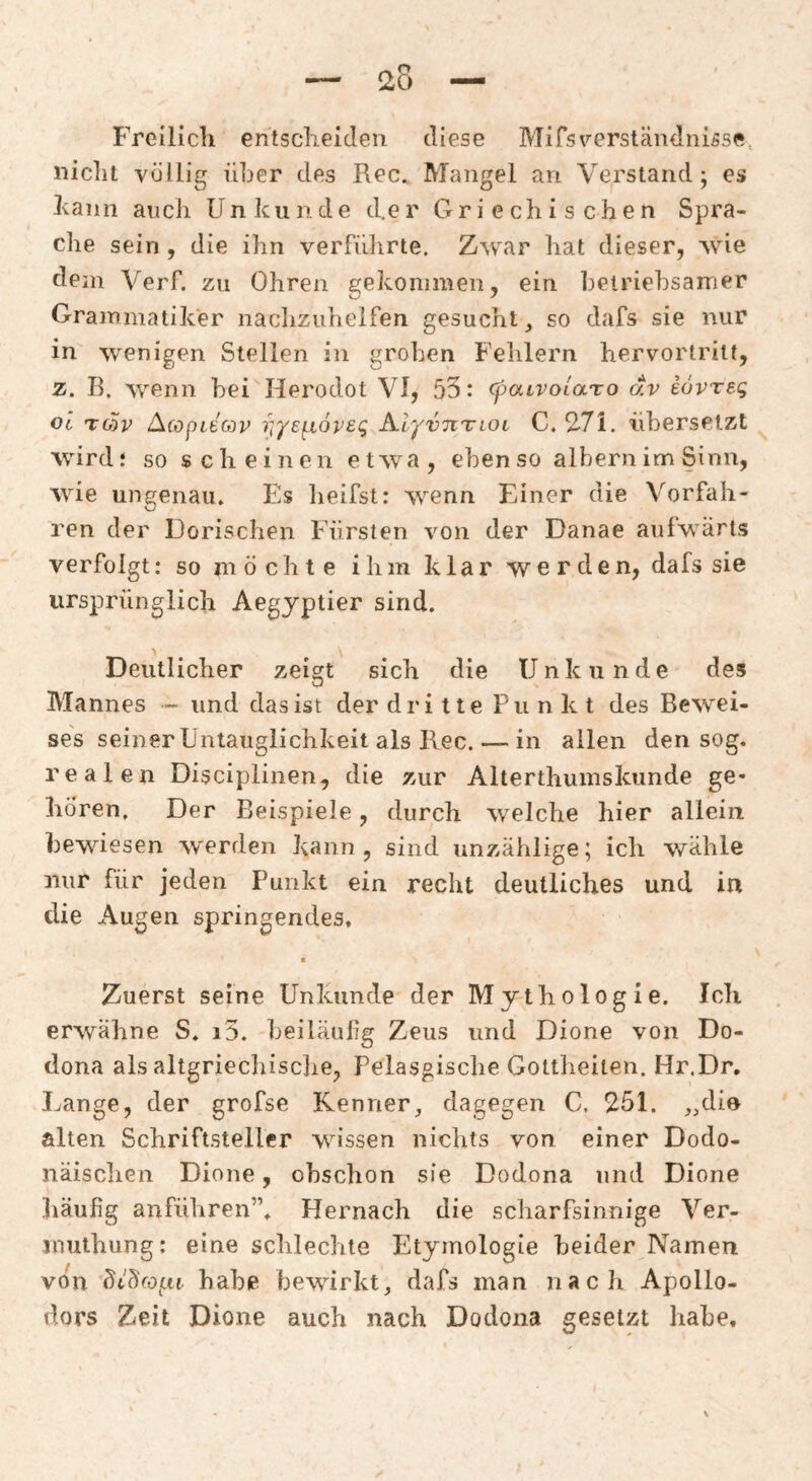 Freilich entscheiden diese Mifs Verständnisse., nicht völlig über des Rec. Mangel an Verstand; es hann auch Un künde d.er Griechischen Spra¬ che sein , die ihn verfülirte. Zwar hat dieser, wie dem Verf. zu Ohren gekommen, ein hetriehsamer Grammatiker naclizuhelfen gesucht, so dafs sie nur in wenigen Stellen in groben Fehlern hervorlritt, z. B. wenn hei Herodot VI, 55: (paLVolaro dv iövreg oc TO)v AcopLECov riysf^ioveg AlyvnTLOi C. 2>7i. iiherselzt wird* so scheinen etwa, ebenso albern im Sinn, wie ungenau» Es heifst: wenn Einer die Vorfah¬ ren der Dorischen Fürsten von der Danae aufwärts verfolgt: so möchte ihm klar werden, dafs sie ursprünglich Aegyptier sind. Deutlicher zeigt sich die Unkunde des Mannes - und das ist der dritte Punkt des Bewei¬ ses seiner Untauglichkeit als Kec.— in allen den sog. realen Disciplinen, die zur Alterthumskunde ge¬ hören, Der Beispiele, durch welche hier allein hewdesen werden kann, sind unzählige; ich wähle nur für jeden Punkt ein recht deutliches und in die Augen springendes. Zuerst seine Unkunde der Mythologie. Ich erwähne S. i3. beiläulig Zeus und Dione von Do- dona als altgriechische, Pelasgische Gottheiten. Hr.Dr, Lange, der grofse Kenner, dagegen C. 251. ,,din alten Schriftsteller wdssen nichts von einer Dodo- näisclien Dione, obschon sie Dodona und Dione häufig anführen”» Hernach die scharfsinnige Ver- inuthung: eine schlechte Etymologie beider Namen von ütüfOiLn. habe bewirkt, dafs man nach Apollo¬ dors Zeit Dione auch nach Dodona gesetzt habe.
