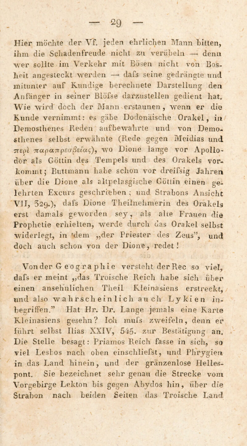 Hier möchte der Vf. jeden ehrlichen Mann bitten, ihm die Schadenfreude nicht zu verübeln —■ denn •wer sollte im Verkehr mit Bösen nicht von Bos¬ heit angesteckt werden —• dafs seine gedrängte und mitunter auf Kundige berechnete Darstellung den Anfänger in seiner Biöfse darzustellen gedient hat. Wie wird doch der Mann erstaunen, wenn er die Kunde vernimmt: es gäbe Dodonäische Orakel, in Demosthenes Reden aufbewahrte und von Demo- «tliones selbst erwähnte (Rede gegen Meidias und TTSpl jrapaTipEcTßetag), wm Dione lange vor Apollo¬ dor als Göttin des Tempels und des Orakels vor- komint; Buttmann habe schon vor dreifsig Jahren über die Dione als altpelasgische Götiin einen ge¬ lehrten Excurs gesclirieben ; und Strabons Ansicht Vil, 529,), dafs Dione Theilnelimerin des Orakels erst damals ge^vorden sey, als alte Frauen die Prophetie erhielten, w^erde durch das Orakel selbst widerlegt, in 'dem „der Priester des Zeus”, und doch auch schon von der Dione, redet ! Von der G e 0 g r a ph i e versteht der Rec so viel, dafs er meint „das Troische Reich habe sich über einen ansehnlichen Theil Rleinasiens erstreckt, und also wahrscheinlich auch Lykien in¬ begriffen.” Hat Hr. Dr. Lange jemals eine Karte Kloinasiens gesehn? Ich mufs zv^eifeln, denn er führt seihst Ilias XXIV, 545* z-ur Bestätigung an. Die Stelle besagt: Priamos Reich fasse in sich, so viel Lesbos nach oben einschliefst, und Phrygien in das Land hinein, und der gränzenlose Helles- pont. Sie bezeichnet selir genau die Strecke vom Vorgebirge Lekton bis gegen Ahydos hin, über die Strahon nach beiden Seilen das Troische Land