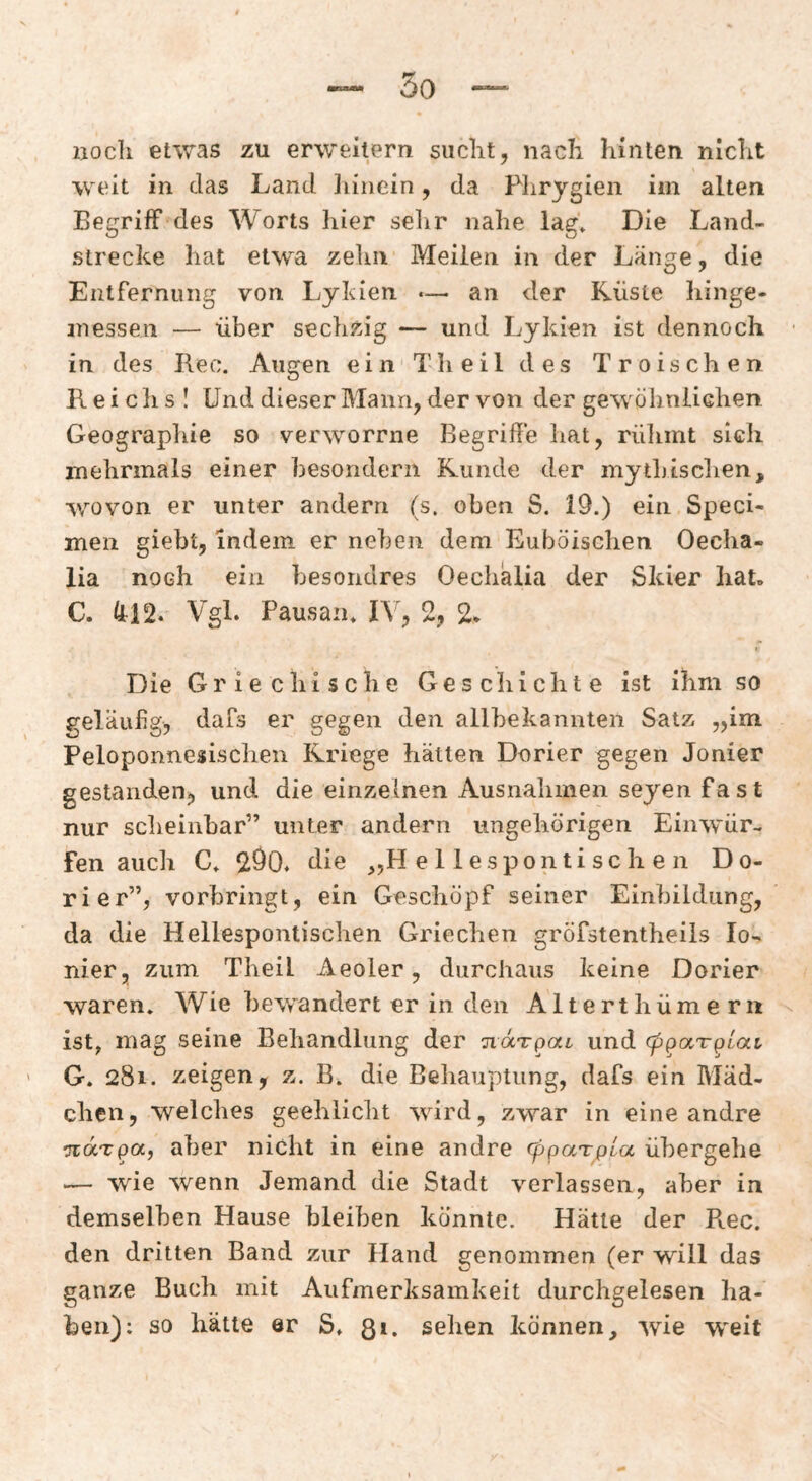 liocli etwas zu erweitern siiclit, nacK hinten nicht weit in das Land liinein, da Plirygien im alten Begriff des Worts hier sehr nahe lag* Die Land¬ strecke hat etwa zelui Meilen in der Länge, die Entfernung von Lykien «— an der Küste hinge- messen — über sechzig — und Lykien ist dennoch in des Ilec. Augen ein Th eil des Troischen Reichs! Und dieser Mann, der von der gewölinliGhen Geographie so verworrne Begriffe hat, rülimt sich mehrmals einer hesondern Runde der mythischen, wovon er unter andern (s. oben S. 19.) ein Speci- men giebt, indem er neben dem Euböischen Oecha- lia noch ein besondres Oeclialia der Skier hat. C. 412. Vgl. Pausaii* IV, 2, 2* Die Griechische Geschichte ist ihm so geläufig, dafs er gegen den allbekannten Satz „im Peloponnesischen Kriege hätten Dorier gegen Jonier gestanden, und die einzelnen Ausnahmen seyen fast nur sclieinbar” unter andern ungehörigen Einwür¬ fen auch C* 290. die „H e 11 esponti sch e 11 Do¬ rier”, vorhringt, ein Geschöpf seiner Einbildung, da die Hellespontischen Griechen gröfstentheiis Io¬ nier, zum Theil Aeoler, durchaus keine Dorier waren. Wie he^vandert er in den Alterthümerii ist, mag seine Behandlung der ndTpoct und cp^aT^Lai G. 281. zeigen, z. B. die Behauptung, dafs ein Mäd¬ chen, welches geehlicht wird, zwar in eine andre TTotrpa, aber nicht in eine andre (ppaTpta übergehe .— wie wenn Jemand die Stadt verlassen, aber in demselben Hause bleiben könnte. Hätte der Rec. den dritten Band zur Hand genommen (er will das ganze Buch mit Aufmerksamkeit durchgelesen ha¬ ben): so hätte er S. ßi. sehen können, wie w^eit