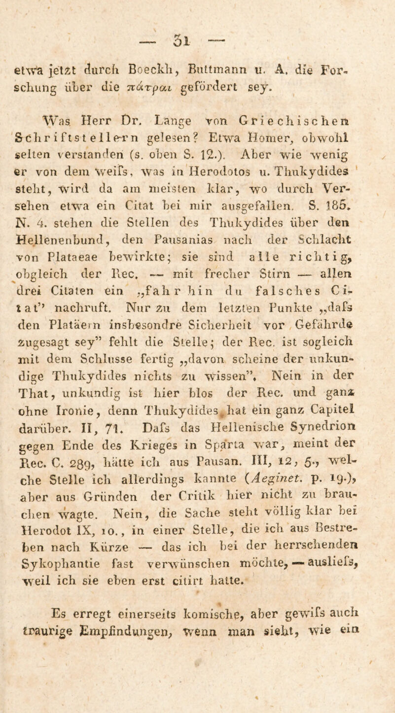 jelÄt durch Boeckli, Buttmann u. A. die For¬ schung üLer die Tvoirpai gefördert sey. W as, Herr Dr. Lange von Griechischen 'Sclir i ftst elle-rn gelesen? Etwa Homer_, obwohl selten verstanden (s. oben S. 12.)- Aber wie wenig er von dem Weifs, was in Herodoios u. Tliukydides ' steht, wird da am meisten klar, wo durch Ver¬ sehen etwa ein Citat bei mir ausgefallen. S. 185, N. 4. stehen die Stellen des Thukydides über den Hellenenbund, den Pausanias nacli der Schlacht von Plataeae bewirkte; sie sind alle ri clitig, obgleich der PlCC. — mit frecher Stirn — allen drei Citaien ein „fahr hin du falsches C i- tal’’ nachruft. Nur äu dem letzten Punkte „dafs den Platäern insbesondre Sicherheit vor Gefährde Äugesagt sey” fehlt die Steile; der Rec, ist sogleich , mit dem Schlüsse fertig „davon scheine der unkun¬ dige Thukydides nichts zu wissen”. Nein in der That, unkundig ist hier blos der Rec. und gani ohne Ironie, denn Thukydides^hat 6in ganz Capitel darüber. II, 7L Dafs das Hellenische Synedrion gegen Ende des Krieges in Sparta v/ar, meint der Pv.ec. C. 289? kälte icii aus Pausan. III, 12, 5., wel¬ che Stelle ich allerdings kannte (Aeginet. p. 19.)? aber aus Gründen der Critik hier nicht zu brau¬ chen wagte. Nein, die Sache stellt völlig klar bei llerodot IX, 10., in einer Stelle, die ich aus Bestre¬ ben nach Kürze — das ich bei der herrschenden Sykophantie fast verwünschen möchte, — ausliefs, weil ich sie eben erst citirt halte. Es erregt einerseits komische, aber gewifs auch traurige Empfindungen; wenn man sieht, wie ein