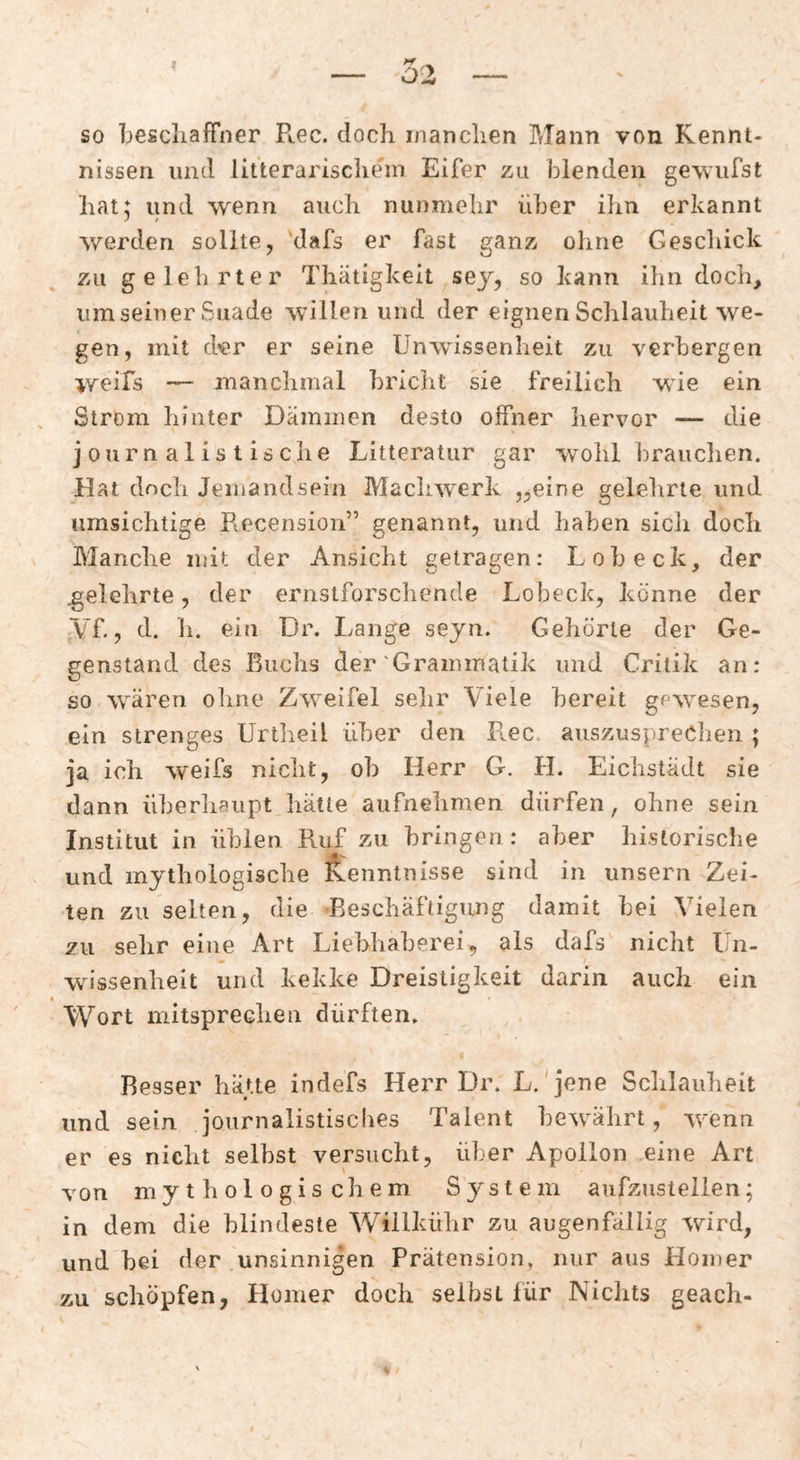 so bescliaffner Ptec. doch manchen Mann von Kennt¬ nissen und litterarischein Eifer zu blenden gewufst hat; und wenn auch nunmehr über ihn erkannt werden sollte, ’dafs er fast ganz ohne Geschick zu gelehrter Thätigkeit sej, so kann ihn doch, um seiner Suade willen und der eignen Schlauheit we¬ gen, mit der er seine Unwissenheit zu verbergen weifs — manchmal bricht sie freilich wie ein Ström hinter Dämmen desto offner liervor — die journalistische Litteratur gar wohl hrauclien. Hat dncli Jemandsein Machwerk „eine gelehrte und umsichtige Recension” genannt, und haben sich doch Manche mit der Ansicht getragen: Loh eck, der .gelehrte, der ernstforschende Lobeck, könne der Vf., d. h. ein Dr. Lange seyn. Geliörle der Ge¬ genstand des Buchs der'Grammatik und Critik an: so wären ohne Zweifel selir Viele bereit gewesen, ein strenges Unheil über den Pi^ec. auszuspreOhen ; ja ich weifs nicht, oh Herr G. H. Eichstädt sie dann überhaupt hätte aufnehmen dürfen, ohne sein Institut in üblen Ruf zu bringen : aber historische und mythologische S^enntnisse sind in unsern Zei¬ ten zu selten, die Beschäftigung damit hei Vielen zu sehr eine Art Liebhaberei, als dafs nicht Un¬ wissenheit und kekke Dreistigkeit darin auch ein I Wort mitsprechen dürften» Resser hätte indefs Herr Dr» L.'jene Schlauheit und sein journalistisclies Talent bewährt, wenn er es nicht seihst versucht, über Apollon eine Art von mytliologischem System aufzustellen; in dem die blindeste Willkühr zu augenfällig wird, und hei der unsinnigen Prätension, nur aus Homer zu schöpfen, Homer doch selbst für Nichts geach-