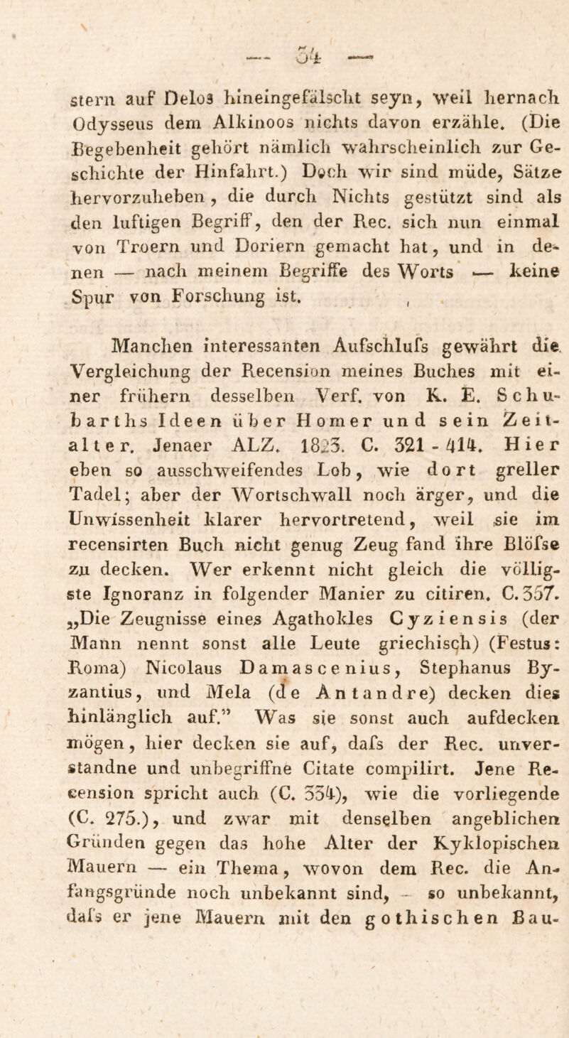 Stern auf Delos Linelngefülsclit seyn, weil liernacli Odysseus dem Alkinoos nichts davon erzähle, (Die Begebenheit gehört nämlich wahrscheinlich zur Ge¬ schichte der Hinfahrt.) Doch wir sind müde, Sätze hervorzuheben, die durch Nichts gestützt sind als den luftigen Begriff, den der Rec. sich nun einmal von Troern und Doriern gemacht hat, und in de¬ nen — nach meinem Begriffe des Worts ■— Reine Spur von Forschung ist. , Manchen interessanten Aufschlufs gewährt die. Vergleichung der Recension meines Buches mit ei¬ ner frühem desselben Verf. von K. E. Scliu- barlhs Ideen über Homer und sein Zeit¬ alter, Jenaer ALZ, 1823. C. 321-41^* Hier eben so ausschweifendes Lob, wie dort greller Tadel; aber der Wortschwall noch ärger, und die Unwissenheit klarer hervortretend, weil sie im recensirten Buch nicht genug Zeug fand ihre Blöfse zu decken. Wer erkennt nicht gleich die völlig¬ ste Ignoranz in folgender Manier zu citiren. C. 357. „Die Zeugnisse eines Agathokles Cyziensis (der Mann nennt sonst alle Leute griechisch) (Festus: Roma) Nicolaus Damascenius, Stephanus By- zantius, und Mela (de Antandre) decken dies hinlänglich auf.” Was sie sonst auch aufdecken mögen, hier decken sie auf, dafs der Rec. unver- standne und unbegriffne Citate compilirt. Jene Re¬ cension spricht auch (C. 35^J-), wie die vorliegende (C, 275.), und zwar mit denselben angeblichen Gründen gegen das hohe Alter der Ryklopischen Mauern — ein Thema, wovon dem Rec. die An¬ fangsgründe noch unbekannt sind, - so unbekannt, dafs er jene Mauern mit den gothischen Bau-