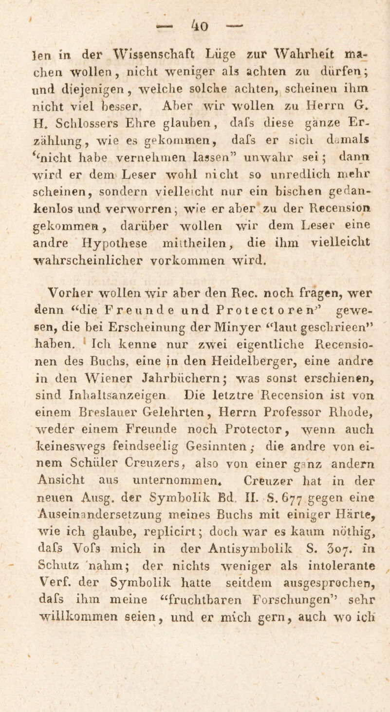 len in der Wissenschaft Lüge zur Wahrheit ma¬ chen wollen, nicht weniger als achten zu dürfen; und diejenigen , welclie solche achten, scheinen ihm nicht viel besser. Aber wir wollen zu Herrn G. H. Schlossers Ehre glauben, dafs diese ganze Er¬ zählung, wie es gekonimen, dafs er sich damals ‘^nicht habe vernehmen lassen” unwahr sei; dann wird er dem'Leser wohl nicht so unredlich mehr scheinen, sondern viellefcht nur ein bischen gedan¬ kenlos und verworren; wie er aber zu der Recension gekommen, darüber wollen wir dem Leser eine andre Hypothese miltheilen, die ihm vielleicht wahrscheinlicher Vorkommen wird. Vorher wollen wir aber den Ree. noch fragen, wer denn ^‘^die Freunde und Protectoren^’ gewe¬ sen, die bei Erscheinung der Minyer ‘daut geschrieen” haben. * Ich kenne nur zwei eigentliche Recensio- nen des Buchs, eine jn den Heidelberger, eine andre in den Wiener Jahrbüchern; was sonst erschienen, sind Inhaltsanzeigen Die letztre Recension ist von einem Breslauer Gelehrten, Herrn Professor Rliode, weder einem Freunde noch Protector, wenn auch keineswegs feindseelig Gesinnten; die andre von ei¬ nem Schüler Grenzers, also von einer ganz andern Ansicht aus unternommen* Creuzer hat in der neuen Ausg. der Symbolik Bd. II. S. 677 gegen eine Auseinandersetzung meines Buchs mit einiger Härte, wie ich glaube, replicirt; docli w'ar es kaum nöthig, dafs Vofs mich in der Antisymbolik S. 607, m Schutz 'nahm; der nichts weniger als intolerante ^ V^erf. der Symbolik hatte seitdem ausgesprochen, dafs ihm meine ‘^fruchtbaren P'orschungen’’ sehr willkommen seien, und er mich gern, auch wo ich'