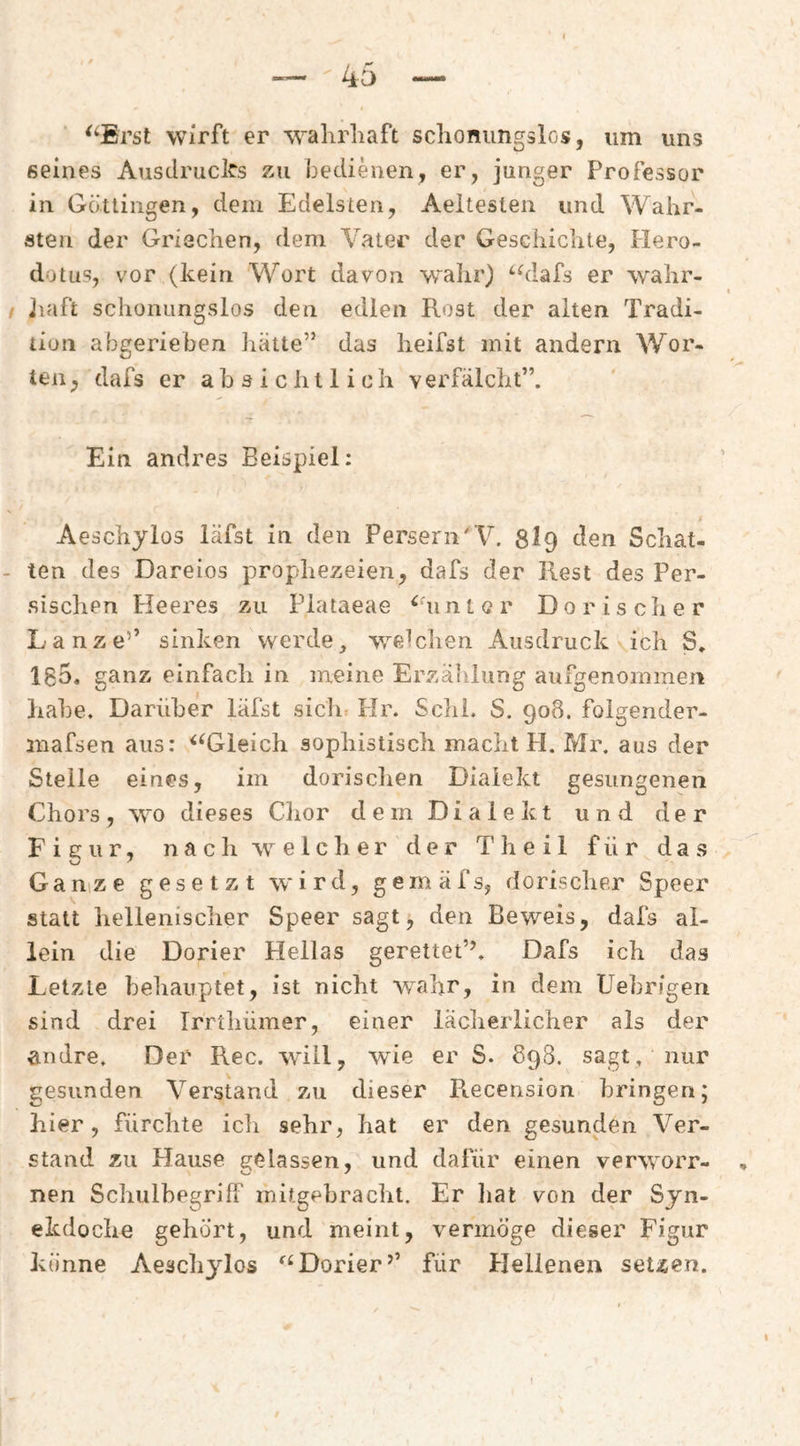 ^‘Erst wirft er w^alirliaft schonungslos, um uns seines Ausdrucks zu bedienen, er, junger Professor in Götlingen, dem Edelsten, Aeltesten und Wahr¬ sten der Griechen, dem Vater der Geschichte, Hero- dotus, vor (kein Wort davon walir) ‘hlafs er wahr- jiaft schonungslos den edlen Rost der alten Tradi¬ tion abgerieben hätte” das heifst mit andern Wor¬ ten, dafs er absichtlich verfälcht”. Ein andres Beispiel: Aeschylos läfst in den Persern'V. 8i9 den Schat¬ ten des Dareios prophezeien, dafs der Rest des Per¬ sischen Heeres zu Plataeae ^‘unter Dorischer Lanze’’ sinken werde, weichen Ausdruck ich S. 185. ganz einfach in meine ErzäiJung aufgenommen habe. Darüber läfst sichr Hr. Sclil. S. 908. folgender- inafsen aus: ^^Gieich sophistisch macht PI. Mr. aus der Steile eines, im dorischen Dialekt gesungenen Chors , wo dieses Clior d e m D i a 1 e k t und der F i £c u r, n a c li w e 1 c h e r der T h e i 1 für das Ganize gesetzt wird, gemäfs, dorischer Speer statt liellenischer Speer sagt, den Beweis, dafs al¬ lein die Dorier Hellas gerettet’’. Dafs ich das Letzte behauptet, ist nicht wahr, in dem Uehrigen sind drei Irrthümer, einer lächerlicher als der andre. Der Rec. will, wie er S. 898. sagt, nur gesunden Verstand zu dieser Recension bringen; hier, fürchte ich sehr, hat er den gesunden Ver¬ stand zu Hause gelassen, und dafür einen verworr- nen Schulbegriff rnitgehracht. Er liat von der Syn¬ ekdoche gehört, und meint, vermöge dieser Figur könne Aeschylos Dorier’’ für Plellenen setzen.