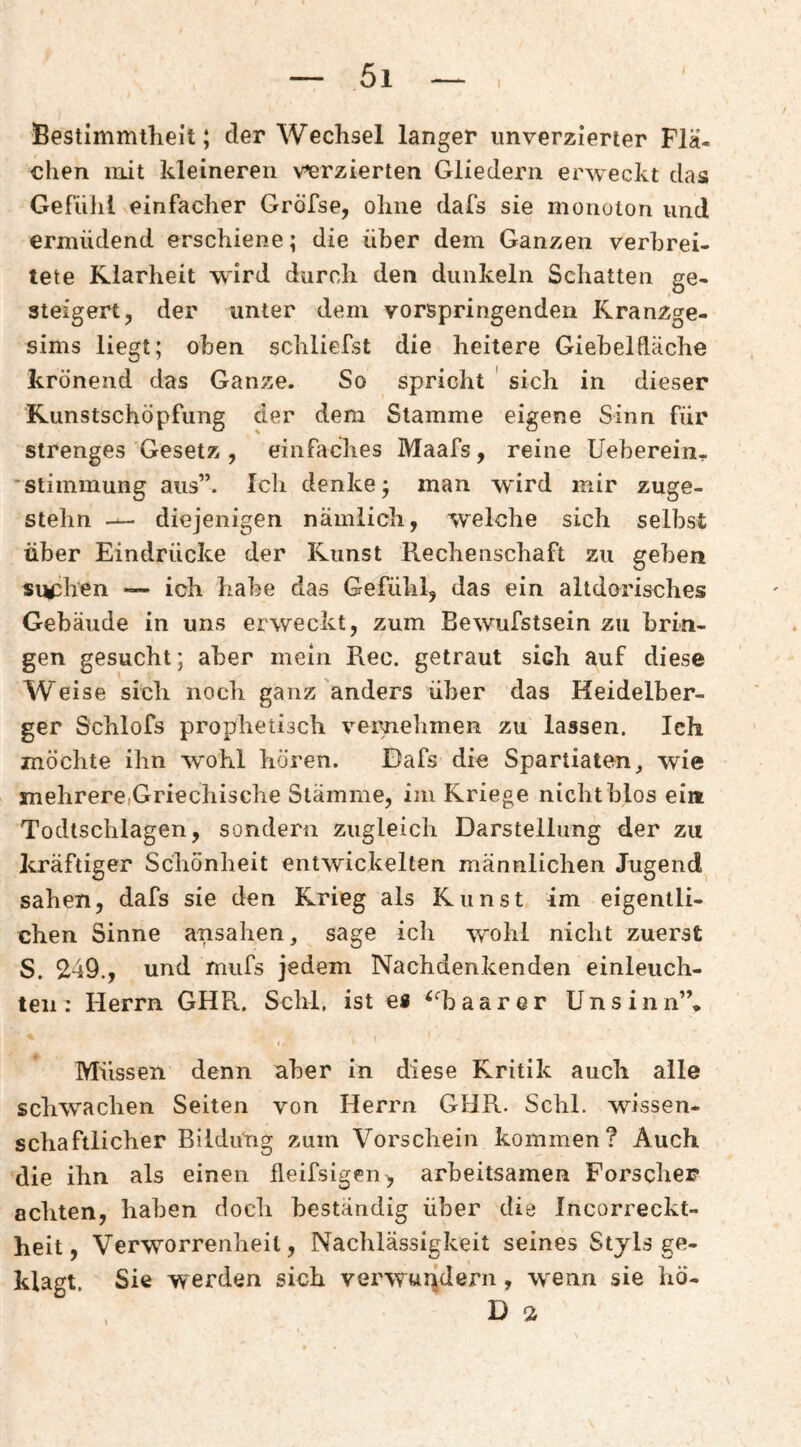Bestimmtheit; der Wechsel langer imverzierter Flä¬ chen mit kleineren verzierten Gliedern erweckt das Gefüllt einfacher GrÖfse, ohne dafs sie monoton und ermüdend erschiene; die über dem Ganzen verbrei¬ tete Klarheit wird durch den dunkeln Schatten ge¬ steigert, der unter dem vorspringenden Kranzge¬ sims liegt; oben schliefst die heitere Gieheldäche krönend das Ganze. So spricht ' sich in dieser Runstschöpfung der dem Stamme eigene Sinn für strenges Gesetz , einfaches Maafs, reine Ueherein- ■ Stimmung aus”. Ich denke; man wird mir zuge¬ stehn diejenigen nämlich, welche sich selbst über Eindrücke der Kunst Rechenschaft zu geben sichen — ich habe das Gefühl, das ein altdorisches Gebäude in uns erweckt, zum Bewufstsein zu brin¬ gen gesucht; aber mein Rec. getraut sich auf diese Weise sich noch ganz anders über das Heidelber¬ ger S'chlofs prophetisch veimehmen zu lassen. Ich möchte ihn wohl hören. Dafs die Spartiaten, wie mehrere,Griechische Stämme, im Kriege nicht blos eia Todtschlagen, sondern zugleich Darstellung der zu kräftiger Schönheit entwickelten männlichen Jugend sahen, dafs sie den Krieg als Kunst im eigentli¬ chen Sinne ansahen, sage ich wohl nicht zuerst S. 249., und mufs jedem Nachdenkenden einleuch- teii: Herrn GHR. Schl, ist es ^haarcr Unsinn”* Müssen denn aber in diese Kritik auch alle schwachen Seiten von Herrn GHR. Schl, wissen¬ schaftlicher Bildung zum Vorschein kommen? Auch die ihn als einen fleifsigen, arbeitsamen Forscher achten, haben doch beständig über die Incorreckt- heit, Verworrenheit, Nachlässigkeit seines Styls ge¬ klagt. Sie werden sich verwurfdern, wenn sie hö-