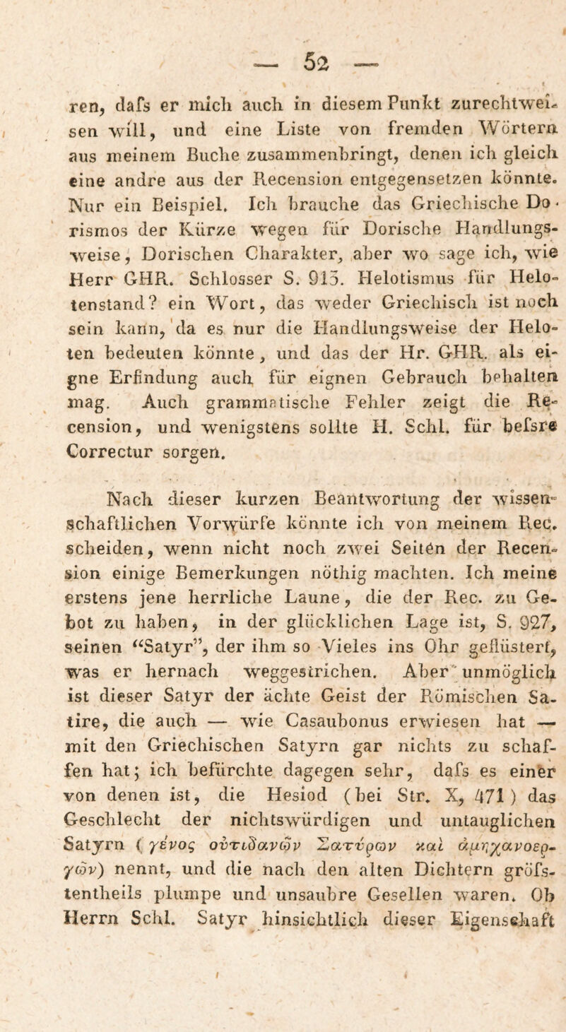 ren, clafs er nucli auch in diesem Punkt zurechlwei^ sen will, und eine Liste von fremden Wörtern aus meinem Buche zusammenhringt, denen ich gleich eine andre aus der Recension entgegensetzen könnte. Nur ein Beispiel. Ich brauche das Griechische Do • rismos der Kürze wegen für Dorische Handlungs¬ weise , Dorischen Charakter, aber wo sage ich, wie Herr GHR. Schlosser S. 915. Helotismus für Helo¬ tenstand? ein Wort, das wieder Griechisch ist noch sein kann,'da es nur die Handlungsweise der Helo¬ ten bedeuten könnte, und das der Hr. GHR. als ei¬ gne Erfindung auch für eignen Gebrauch behalten mag. Auch grammatische Fehler zeigt die Re¬ cension, und wenigstens sollte H. Schl, für befsre Correctur sorgen. Nach dieser kurzen Beantwortung der wissen^ schaftlichen Vorwürfe kennte icli von meinem Rec. scheiden, wenn nicht noch zwei Seiten der Recen¬ sion einige Bemerkungen nöthig machten. Ich meine erstens jene herrliche Laune, die der Rec. zu Ge¬ bot zu haben, in der glücklichen Lage ist, S. 927, seinen ‘^Satyr”, der ihm so -Vieles ins Ohr geflüstert, was er hernach weggestrichen. Aber unmöglich ist dieser Satyr der ächte Geist der Römischen Sa¬ tire, die auch — wie Casaubonus erwiesen hat — mit den Griechischen Satyrn gar nichts zu schaf¬ fen hat; ich befürchte dagegen sehr, dafs es einfer von denen ist, die Hesiod (bei Str. X, 471) das Geschlecht der nichtswürdigen und untauglichen Satyrn ( yivoq ovTidavcSv XaTvpop y.al d^ur-^apoep- yo5v) nennt, und die nach den alten Dichtern gröfs- lentheils plumpe und unsaubre Gesellen waren. Ob Herrn Schl. Satyr hinsichtlich dieser Eigensehaft I