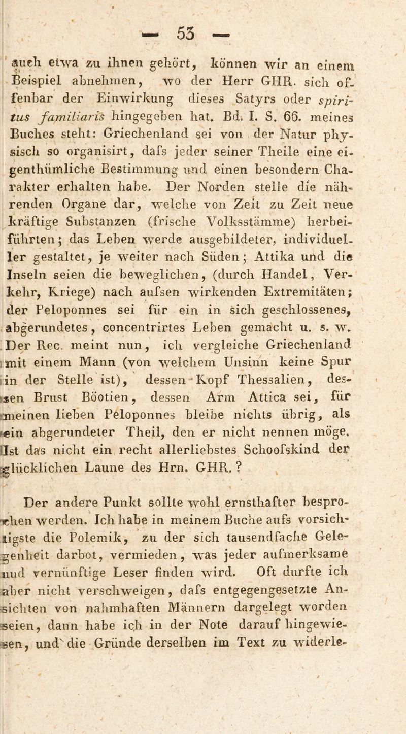 ' auch etwa zu ihnen gehört, können wir an einem Beispiel aLuehmen, wo der Herr GHR. sich of¬ fenbar der Einwirkung dieses Satyrs oder spiri^ tus familiaris hingegeben hat* Bdi I. S. 66. meines Buches steht: Griechenland sei von der Natur phy¬ sisch so organisirt, dafs jeder seiner Theile eine ei- genthümliche Bestimmung und einen besondern Cha¬ rakter erhalten habe. Der Norden steile die näh- renden Ort^ane dar, welche von Zeit zu Zeit neue kräftige Substanzen (frische Volksstämme) herbei- führten; das Leben werde ausgebildeter, individuel¬ ler gestaltet, je weiter nach Süden; Attika und die Inseln seien die beweglichen, (durch Handel, Ver¬ kehr, Kriege) nach aufsen wirkenden Extremitäten; der Peloponnes sei für ein in sich geschlossenes, abgerundetes, concentrirtes Leben gemacht u. s. w* Der Rec. meint nun, ich vergleiche Griechenland •mit einem Mann (von welchem Unsinn keine Spur lin der Stelle ist), dessen‘Kopf Thessalien, des- ?sen Brust BÖotien, dessen Arm Attica sei, für rmeinen lieben Peloponnes bleibe nichts übrig, als fein abgerundeter Theil, den er nicht nennen möge. Hst das nicht ein recht allerliebstes Schoofskind der r^lücklichen Laune des Hrn. GHR. ? Der andere Punkt sollte wohl ernsthafter bespro- nchen werden. Ich habe in meinem Buche aufs vorsich- ligste die Polemik, zu der sich tausendfache Gele¬ genheit darbot, vermieden, was jeder aufmerksame uud vernünftige Leser finden wird. Oft durfte ich aber nicht verschweigen, dafs entgegengesetzte An¬ sichten von nahmhaften Männern dargelegt worden «eien, dann habe ich in der Note darauf hingewie- «en, und die Gründe derselben im Text zu widerle-