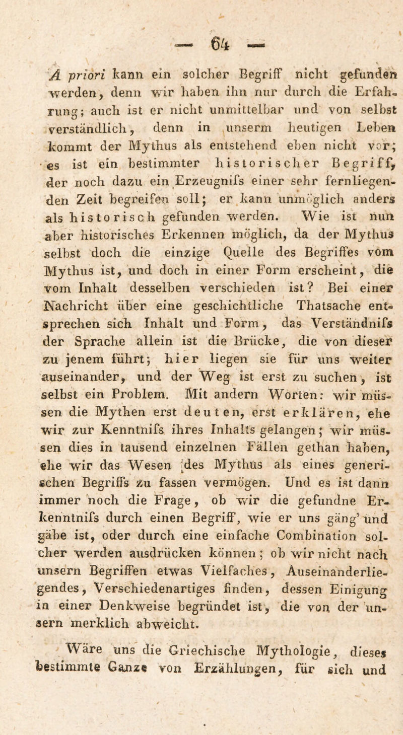 A priori kann ein solcher Begriff nicht gefunden •werden, denn wir haben ihn nur durcli die Erfah¬ rung; auch ist er nicht unmittelbar und von selbst verständlicli, denn in iinserm heutigen Leben kommt der Mythus als entstehend eben nicht vcr; • €S ist ein bestimmter historischer Begriff, der noch dazu ein Erzeugnifs einer sehr fernliegen¬ den Zeit begreifen soll; er kann unm»”glich anders als historisch gefunden werden. Wie ist nun aber historisches Erkennen möglich, da der Mythus selbst doch die einzige Quelle des Begriffes vom Mythus ist, und doch in einer Form erscheint, die vom Inhalt desselben verschieden ist ? Bei einer Nachricht über eine geschichtliche Thatsache ent¬ sprechen sich Inhalt und Form, das Verständnifs der Sprache allein ist die Brücke, die von dieser zu jenem führt*, hier liegen sie für uns weiter auseinander, und der Weg ist erst zu suchen, ist selbst ein Problem. Mit andern Worten: wir müs¬ sen die Mythen erst deuten, erst erklären, ehe ■wir zur Kenntnifs ihres Inhalts gelangen; wir müs¬ sen dies in tausend einzelnen Fällen gethan haben, ehe wir das Wesen 'des Mythus als eines generi¬ schen Begriffs zu fassen vermögen. Und es ist dann immer noch die Frage, ob wir die gefundne Er- Icenntnifs durch einen Begriff, wie er uns gang’und gäbe ist, oder durch eine einfache Combination sol¬ cher werden ausdrücken können; ob wir nicht nach unsern Begriffen etwas Vielfaches, Auseinanderlie¬ gendes, Verschiedenartiges finden, dessen Einigung in einer Denkweise begründet ist, die von der un- aern merklich abweicht. Wäre uns die Griechische Mythologie, dieses bestimmte Ganze von Erzählungen, für sich und