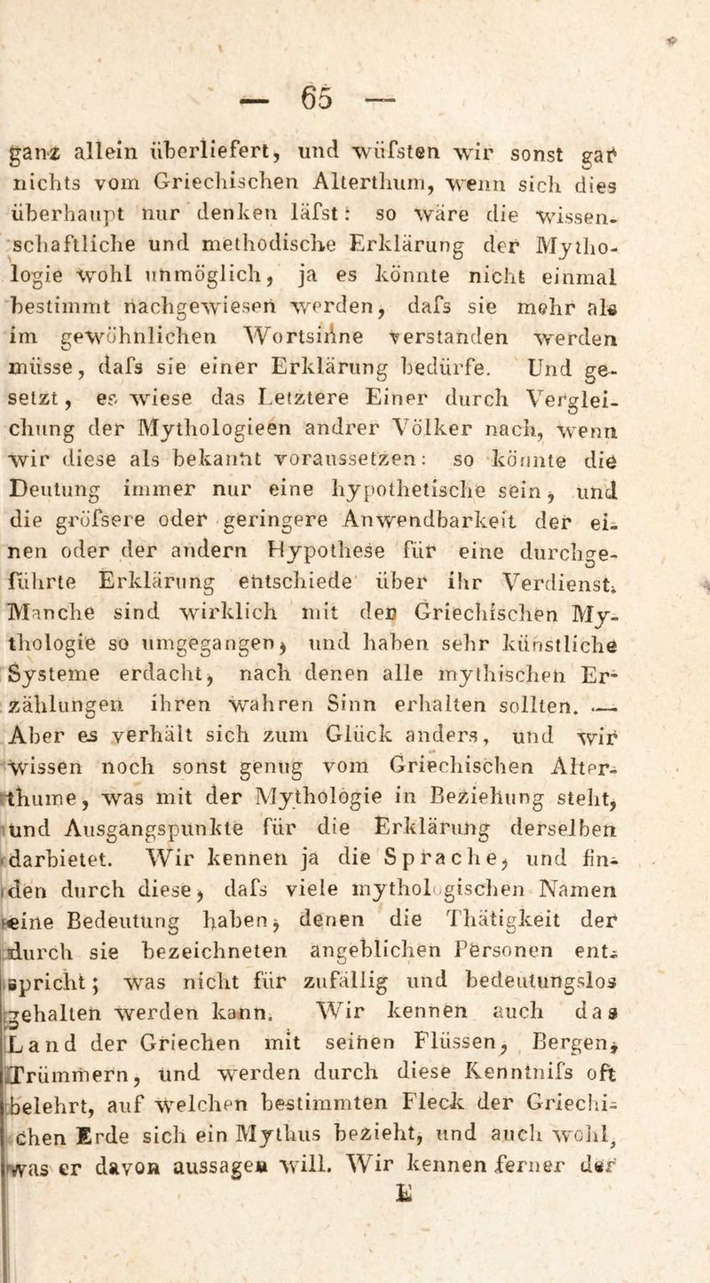 ganz allein überlieferl, und wüfsten wir sonst gai' nichts vom Griecliischen Alterthuni, wenn sich dies überhaupt nur denken läfst i so wäre die wissen¬ schaftliche und methodisclire Erklärung der Mytho¬ logie wohl unmöglich, ja es könnte nicht einmal bestimmt nachgewiesen werden, dafs sie mehr al« im gewöhnlichen WortsiAne verstanden werden müsse, dafs sie einer Erklärung bedürfe. Und ge¬ setzt , es wiese das Letztere Einer durch Verglei¬ chung der Mythologieen andrer Völker nach, wenn wir diese als bekannt voraussetzen: so köfinte die Deutung immer nur eine hypothetische sein, und die grofsere oder geringere Anwendbarkeit der eii nen oder der andern Hypothese für eine durchge- fiihrte Erklärtmg entschiede' über ihr Verdienst* Manche sind wirklich mit den Griechischen My¬ thologie so umgegangen, und haben sehr künstliche Systeme erdacht, nach denen alle mythischen Er¬ zählungen ihren wahren Sinn erhalten sollten* — Aber es verhält sich zum Glück anders, und wir wissen noch sonst genug vom Griechischen Alter- ithume, was mit der Mythologie in Beziehung steht, 'Und Ausgangspunkte für die Erklärung derselben • darhietet. Wir kennen ja die Sprache, und üni (den durch diese, dafs viele mythologischen Namen Fcine Bedeutung haben, denen die Thätigkeit der |:durch sie hezeichneten angeblichen Personen ent^ lipriciit; was nicht für zufällig und bedeutungslos gehalten werden kann* Wir kennen auch das iLand der Griechen mit seihen Flüssen, , Flergen, iiTrümitiern, und werden durch diese Kenntnifs oft [belehrt, auf welchen bestimmten Fleck der Griechi¬ schen Erde sich ein Mythus bezieht, und aiicli wolil, was er davon aussage» will. Wir kennen ferner der