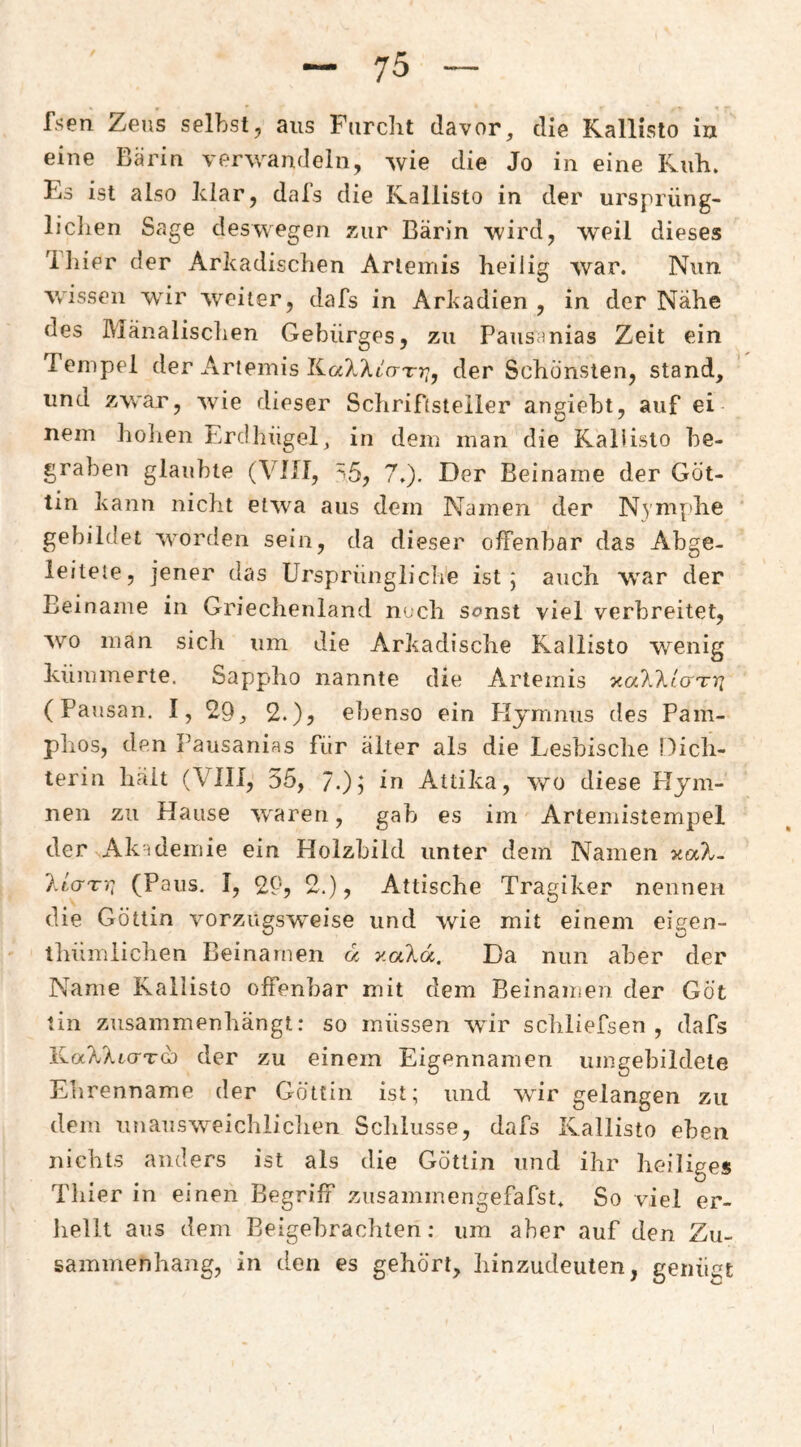 fsen Zeus selbst, aus Furcht davor, die Rallisto iu eine Bärin verwandeln, wie die Jo in eine Kuh. Es ist also klar, dal’s die Kallisto in der ursprüng¬ lichen Sage deswegen zur Bärin wird, weil dieses Tliier der Arkadischen Artemis heilig war. Nun wissen wir weiter, dafs in Arkadien , in der Nähe des Mänalisclien Gebürges, zu Pausanias Zeit ein Tempel der Artemis KaXAtar;;, der Schönsten, stand, und zwar, wie dieser Schriftsteller angiebt, auf ei nein holien Erdhügel, in dem man die Raliisto be¬ graben glaubte (VllI, '-5, 7,). Der Beiname der Göt¬ tin kann nicht etwa aus dem Namen der N3’mphe gebildet worden sein, da dieser offenbar das Abge¬ leitete, jener das Ursprüngliche ist; auch war der Beiname in Griechenland noch sonst viel verbreitet, wo man sich um die Arkadische Kallisto wenig kümmerte. Sappho nannte die Artemis xa7.\lo'Tri (Fansan. I, 20, 2.), ebenso ein Plymnus des Pam- phos, den Pausanias für älter als die Lesbische Dich¬ terin hält (VIII, 35, 7.)) Attika, wo diese Plym- nen zu Hause w^aren, gab es im Artemistempel der Akidemie ein Hoizbild unter dem Namen xaX. I.Lgtt, (Paus, I, 2P, 2.), Attische Tragiker nennen die Göttin vorzugsweise und wie mit einem eigen- tliümlichen Beinamen u v.aXa.. Da nun aber der Name Kallisto offenbar mit dem Beinamen der Göt tin zusammenhängt: so müssen wür schliefsen , dafs der zu einem Eigennamen umgebildete Ehrenname der Göttin ist; und wir gelangen zu dem unausweichiidien Sclilusse, dafs Kallisto eben nichts anders ist als die Göttin und ihr heiliges Tliier in einen Begriff zusaminengefafst. So viel er- liellt aus dem Eeigebrachten: um aber auf den Zu¬ sammenhang, in den es gehört, liinzudeuten, geiiüet