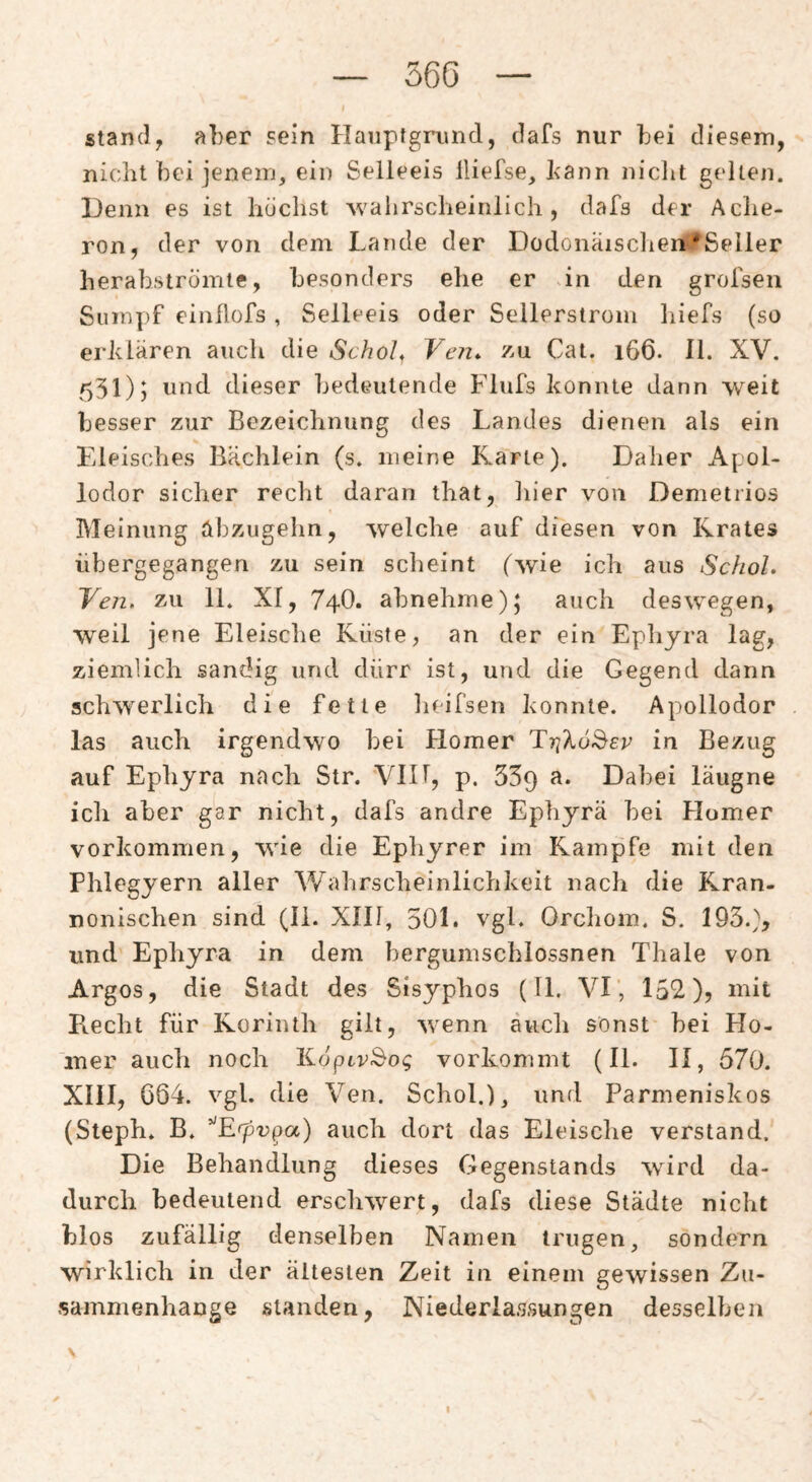 56G Stand, aber sein Hauptgrund, dafs nur bei diesem, nicht bei jenem, ein Selleeis lliefse, bann niclit gellen. Denn es ist huclist Avahrscheinlich, dafs der Ache¬ ron, der von dem Lande der Dodonaisclier^Seiler herab,strömte, besonders ehe er an den grofsen Sum])f einilofs , Seileeis oder Seilerstrom liiefs (so erklären auch die Schol^ Ven* zu Cat. 166. II. XV. 531)) ond dieser bedeutende Flufs konnte dann weit besser zur Bezeichnung des Landes dienen als ein Fileisches Bächlein (s. meine Karte). Daher Apol¬ lodor sicher recht daran that, hier von Demetrios Meinung abzugehn, welche auf diesen von Krates iibergegangen zu sein scheint (wie ich aus Schol. Yen, zu 11. XI, 74O. abnehme auch deswegen, weil jene Eleisclie Küste, an der ein Ephyra lag, ziemlich sandig und dürr ist, und die Gegend dann schwerlich die fette lieifsen konnte. Apollodor las auch irgendwo bei tlomer in Bezug auf Ephyra nach Str. VIH, p, 539 Dabei läugne ich aber gar nicht, dafs andre Ephyra bei Homer Vorkommen, wie die Ephyrer im Kampfe mit den Phlegyern aller V/ahrscheinlichkeit nach die Kran¬ nonischen sind (li. XIH, 501. vgl. Orclioin. S. 193.), und Ephyra in dem bergumschlossnen Thale von Argos, die Stadt des Sisyphos (11. VI’, 152), mit Kecht für Korinth gilt, wenn äucli sonst bei Ho¬ mer auch noch KöptrSo^ vorkommt (II. II, 570. Xlil, G64. vgl. die Ven. Schob), und Parmeniskos (Steph. B. ’^Erpv^a) auch dort das Eleische verstand. Die Behandlung dieses Gegenstands wird da¬ durch bedeutend erschwert, dafs diese Städte nicht blos zufällig denselben Namen trugen, sondern wirklich in der ältesten Zeit in einem gewissen Zu¬ sammenhänge standen, Niederlassungen desselben