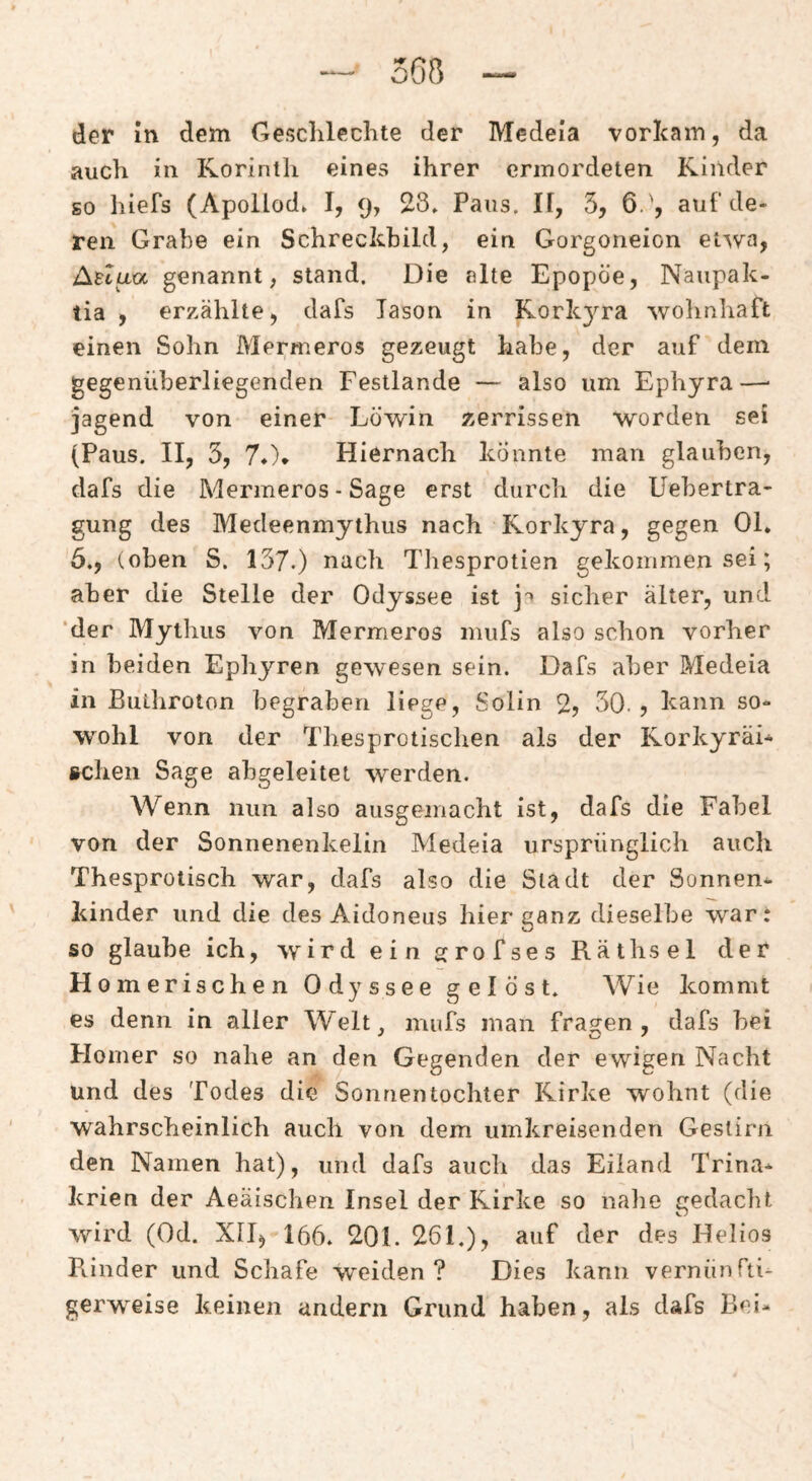 der m dem Gesclileclite der Medeia vorlcam, da auch in Korinth eines ihrer ermordeten Kinder so hlefs (Apollod. I, 9, 23» Paus. IF, 5, 6.', auf de¬ ren Grabe ein Schreckbild, ein Gorgoneion etwa, Atlua genannt, stand. Die alte Epopöe, Naupak- tia , erzählte, dafs lason in Korkyra wohnhaft einen Sohn Mermeros gezeugt habe, der auf dem gegenüberliegenden Festlande — also um Ephyra—• jagend von einer Löwin zerrissen worden sei (Paus. II, 3, 7*\ Hiernach könnte man glauben, dafs die Mermeros - Sage erst durcli die Uebertra- gung des Medeenmythus nach Korkyra, gegen Ol. 6», (oben S. 137.) nach Tliesprotien gekommen sei; aber die Stelle der Odyssee ist sicher alter, und ‘der Mythus von Mermeros mufs also schon vorher in beiden Ephyren gewesen sein. Dafs aber Medeia in ßuthroton begraben liege, Solin % SO.? kann so¬ wohl von der Thesprotischen als der Korkyräi- scheii Sage abgeleitet werden. Wenn nun also ausgemacht ist, dafs die Fabel von der Sonnenenkelin Medeia ursprünglich auch Thesprotisch war, dafs also die Stadt der Sonnen^ kinder und die des Aidoneus hier ganz dieselbe war: so glaube ich, wird ein grofses Raths el der Homerischen Odyssee gelöst» Wie kommt es denn in aller Welt, mufs man fragen, dafs bei Flomer so nahe an den Gegenden der ewigen Nacht und des Todes die Sonnentochter Kirke wohnt (die wahrscheinlich auch von dem umkreisenden Gestirn den Namen hat), und dafs auch das Eiland Trina* krien der Aeaischen Insel der Kirke so nahe gedacht wird (Od. XII, 166» 201. 261»), auf der des Helios Rinder und Schafe weiden? Dies kann vernünfti¬ gerweise keinen andern Grund haben, als dafs Bei-