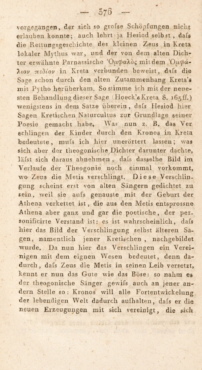 — 570 — vorgegangen, der sich so groTse Schöpfungen nicht erlauben konnte^ auch lehrt ja Hesiod selbst, dafs die Rettungsgescbichte des kleinen Zeus in Kreta lokaler Mythus war, und der von dem alten Dich¬ ter erwähnte Parnassische 'O^rpalbg mit dem ,’0^xg5d- T^lov -jcebiov in Kreta verbunden beweist, dafs die Sage schon durch den alten Zutammenhang Kreta’s mit Pyiho herüberkam. So stimme ich mit der neue¬ sten Behandlung dieser Sage > Ploeck’e Kreta S. i65ff.) wenigstens in dem Satze überein , dafs Hesiod hier Sagen Kretischen Naturcultus zur Grundlage seiner Poesie gemacht habe* Was nun z. B» das ’Ver schlingen der Kinder durch den Kronos in Kreta bedeutete, mufs ich hier unerörtert lassen; was sich aber der iheogonische Dichter darunter dachte, läfst sich daraus abnehmen , dafs dasselbe Bild im Verlaufe der Theogonie noch einmal vorkommt, wo Zeus die Metis verschlingt* Diese Verschlin¬ gung scheint erst von alten Sängern gedichtet zu sein, weil sie aufs genauste mit der Geburt der Athena verkettet ist, die aus den Metis entsprossne Athena aber ganz und gar die poetische, der per- sonificirte Verstand ist: es ist wahrscheinlich, dafs hier das Bild der Verschlingung selbst älteren Sa¬ gen, namentlich jener Kretischen , nachgebildet wurde* Da nun hier das Verschlingen ein Verei¬ nigen mit dem eignen Wesen bedeutet, denn da¬ durch , dafs Zeus die Metis in seinen Leib versetzt, kennt er nun das Gute wie das Böse: so nahm es der theogonische Sänger gewifs auch an jener an¬ dern Stelle so: Kronos will alle Fortentwickelung der lebendigen Welt dadurch aufhalten, dafs er die neuen Erzeugungen mit sich vereinigt, die eich